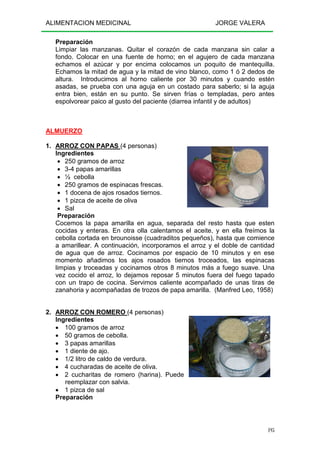 ALIMENTACION MEDICINAL JORGE VALERA
195
Preparación
Limpiar las manzanas. Quitar el corazón de cada manzana sin calar a
fondo. Colocar en una fuente de horno; en el agujero de cada manzana
echamos el azúcar y por encima colocamos un poquito de mantequilla.
Echamos la mitad de agua y la mitad de vino blanco, como 1 ó 2 dedos de
altura. Introducimos al horno caliente por 30 minutos y cuando estén
asadas, se prueba con una aguja en un costado para saberlo; si la aguja
entra bien, están en su punto. Se sirven frías o templadas, pero antes
espolvorear paico al gusto del paciente (diarrea infantil y de adultos)
ALMUERZO
1. ARROZ CON PAPAS (4 personas)
Ingredientes
• 250 gramos de arroz
• 3-4 papas amarillas
• ½ cebolla
• 250 gramos de espinacas frescas.
• 1 docena de ajos rosados tiernos.
• 1 pizca de aceite de oliva
• Sal
Preparación
Cocemos la papa amarilla en agua, separada del resto hasta que esten
cocidas y enteras. En otra olla calentamos el aceite, y en ella freímos la
cebolla cortada en brounoisse (cuadraditos pequeños), hasta que comience
a amarillear. A continuación, incorporamos el arroz y el doble de cantidad
de agua que de arroz. Cocinamos por espacio de 10 minutos y en ese
momento añadimos los ajos rosados tiernos troceados, las espinacas
limpias y troceadas y cocinamos otros 8 minutos más a fuego suave. Una
vez cocido el arroz, lo dejamos reposar 5 minutos fuera del fuego tapado
con un trapo de cocina. Servimos caliente acompañado de unas tiras de
zanahoria y acompañadas de trozos de papa amarilla. (Manfred Leo, 1958)
2. ARROZ CON ROMERO (4 personas)
Ingredientes
• 100 gramos de arroz
• 50 gramos de cebolla.
• 3 papas amarillas
• 1 diente de ajo.
• 1/2 litro de caldo de verdura.
• 4 cucharadas de aceite de oliva.
• 2 cucharitas de romero (harina). Puede
reemplazar con salvia.
• 1 pizca de sal
Preparación
 