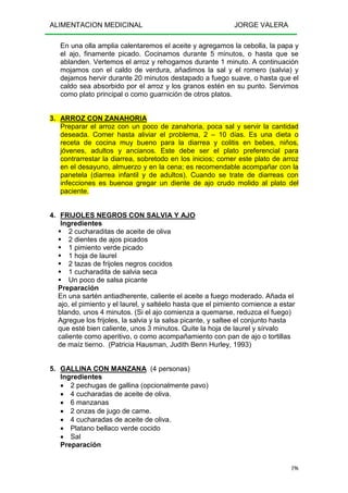 ALIMENTACION MEDICINAL JORGE VALERA
196
En una olla amplia calentaremos el aceite y agregamos la cebolla, la papa y
el ajo, finamente picado. Cocinamos durante 5 minutos, o hasta que se
ablanden. Vertemos el arroz y rehogamos durante 1 minuto. A continuación
mojamos con el caldo de verdura, añadimos la sal y el romero (salvia) y
dejamos hervir durante 20 minutos destapado a fuego suave, o hasta que el
caldo sea absorbido por el arroz y los granos estén en su punto. Servimos
como plato principal o como guarnición de otros platos.
3. ARROZ CON ZANAHORIA
Preparar el arroz con un poco de zanahoria, poca sal y servir la cantidad
deseada. Comer hasta aliviar el problema, 2 – 10 días. Es una dieta o
receta de cocina muy bueno para la diarrea y colitis en bebes, niños,
jóvenes, adultos y ancianos. Este debe ser el plato preferencial para
contrarrestar la diarrea, sobretodo en los inicios; comer este plato de arroz
en el desayuno, almuerzo y en la cena; es recomendable acompañar con la
panetela (diarrea infantil y de adultos). Cuando se trate de diarreas con
infecciones es buenoa gregar un diente de ajo crudo molido al plato del
paciente.
4. FRIJOLES NEGROS CON SALVIA Y AJO
Ingredientes
2 cucharaditas de aceite de oliva
2 dientes de ajos picados
1 pimiento verde picado
1 hoja de laurel
2 tazas de frijoles negros cocidos
1 cucharadita de salvia seca
Un poco de salsa picante
Preparación
En una sartén antiadherente, caliente el aceite a fuego moderado. Añada el
ajo, el pimiento y el laurel, y saltéelo hasta que el pimiento comience a estar
blando, unos 4 minutos. (Si el ajo comienza a quemarse, reduzca el fuego)
Agregue los frijoles, la salvia y la salsa picante, y saltee el conjunto hasta
que esté bien caliente, unos 3 minutos. Quite la hoja de laurel y sírvalo
caliente como aperitivo, o como acompañamiento con pan de ajo o tortillas
de maíz tierno. (Patricia Hausman, Judith Benn Hurley, 1993)
5. GALLINA CON MANZANA (4 personas)
Ingredientes
• 2 pechugas de gallina (opcionalmente pavo)
• 4 cucharadas de aceite de oliva.
• 6 manzanas
• 2 onzas de jugo de carne.
• 4 cucharadas de aceite de oliva.
• Platano bellaco verde cocido
• Sal
Preparación
 