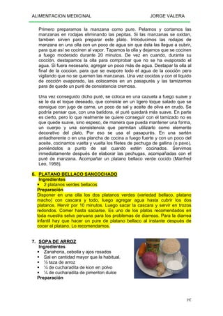 ALIMENTACION MEDICINAL JORGE VALERA
197
Primero preparamos la manzana como pure. Pelamos y cortamos las
manzanas en rodajas eliminando las pepitas. Si las manzanas se oxidan,
tambien sirven para preparar este plato. Introducimos las rodajas de
manzana en una olla con un poco de agua sin que ésta las llegue a cubrir,
para que así se cocinen al vapor. Tapamos la olla y dejamos que se cocinen
a fuego moderado durante 20 minutos. De vez en cuando, durante su
cocción, destapamos la olla para comprobar que no se ha evaporado el
agua. Si fuera necesario, agregar un poco más de agua. Destapar la olla al
final de la coccion, para que se evapore todo el agua de la cocción pero
vigilando que no se quemen las manzanas. Una vez cocidas y con el liquido
de cocción evaporado, las colocamos en un pasapurés y las tamizamos
para de quede un puré de consistencia cremosa.
Una vez conseguido dicho puré, se coloca en una cazuela a fuego suave y
se le da el toque deseado, que consiste en un ligero toque salado que se
consigue con jugo de carne, un poco de sal y aceite de oliva en crudo. Se
podría pensar que, con una batidora, el puré quedará más suave. En parte
es cierto, pero lo que realmente se quiere conseguir con el tamizado no es
que quede suave, sino espeso, de manera que pueda mantener una forma,
un cuerpo y una consistencia que permitan utilizarlo como elemento
decorativo del plato. Por eso se usa el pasapurés. En una sartén
antiadherente o en una plancha de cocina a fuego fuerte y con un poco del
aceite, cocinamos vuelta y vuelta los filetes de pechuga de gallina (o pavo),
poniéndolos a punto de sal cuando estén cocinados. Servimos
inmediatamente después de elaborar las pechugas, acompañadas con el
puré de manzana. Acompañar un platano bellaco verde cocido (Manfred
Leo, 1958).
6. PLATANO BELLACO SANCOCHADO
Ingredientes
2 platanos verdes bellacos
Preparación
Disponer en una olla los dos platanos verdes (variedad bellaco, platano
macho) con cascara y todo, luego agregar agua hasta cubrir los dos
platanos. Hervir por 10 minutos. Luego sacar la cascara y servir en trozos
redondos. Comer hasta saciarse. Es uno de los platos recomendados en
toda nuestra selva peruana para los problemas de diarreas. Para la diarrea
infantil hay que hacer un pure de platano bellaco al instante después de
cocer el platano. Lo recomendamos.
7. SOPA DE ARROZ
Ingredientes
Zanahoria, cebolla y ajos rosados
Sal en cantidad mayor que la habitual.
½ taza de arroz
¼ de cucharadita de kion en polvo
¼ de cucharadita de pimenton dulce
Preparación
 
