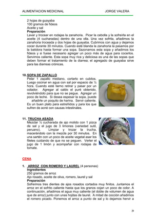 ALIMENTACION MEDICINAL JORGE VALERA
20
2 hojas de guayaba
100 gramos de fideos
Aceite y sal
Preparación
Lavar y trocear en rodajas la zanahoria. Picar la cebolla y la sofreírla en el
aceite (4 cucharadas) dentro de una olla. Una vez sofrita, añadimos la
zanahoria troceada y dos hojas de guayaba. Cubrimos con agua y dejamos
cocer durante 30 minutos. Cuando esté blanda la zanahoria la pasamos por
la batidora hasta formar una sopa. Sazonamos esta sopa y añadimos los
fideos y si fuese necesario agregar un poco más de agua para cocerlos.
Servimos caliente. Esta sopa muy rica y deliciosa es una de las sopas que
deben formar el tratamiento de la diarrea; el agregado de guayaba sirve
para las diarreas crónicas.
10.SOPA DE ZAPALLO
Pelar 1 zapallo mediano, cortarlo en cubitos.
Luego cocinar en agua con sal por espacio de ½
hora. Cuando esté tierno retirar y pasar por un
colador. Agregar al caldo el puré obtenido,
revolviéndolo para que no se pegue. Agregar un
poco de leche. Si desea espesar la sopa, puede
añadirle un poquito de harina. Servir caliente.
Es un buen plato para estreñidos y para los que
sufren de acné con causas intestinales.
11. TRUCHA ASADA
Mezclar ½ cucharada de ajo molido con 1 pizca
de sal y el jugo de 3 limones (variedad sutil,
peruano). Limpiar y trozar la trucha,
macerándolo con la mezcla por 30 minutos. En
una sartén con un poco de aceite vegetal asar los
filetes cuidando de que no se peguen. Verter el
jugo de 1 limón y acompañar con rodajas de
tomate.
CENA
1. ARROZ CON ROMERO Y LAUREL (4 personas)
Ingredientes
250 gramos de arroz
Ajo rosado, aceite de oliva, romero, laurel y sal
Preparación
Sofreímos tres dientes de ajos rosados cortados muy finitos. Juntamos el
arroz en el sofrito caliente hasta que los granos cojan un poco de color. A
continuación, añadimos el agua muy caliente (el doble de volumen de agua
que de arroz) junto con unas hojitas de laurel. A mitad de cocción añadimos
el romero picado. Ponemos el arroz a punto de sal y lo dejamos hervir a
 