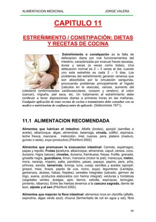 ALIMENTACION MEDICINAL JORGE VALERA
204
CAPITULO 11
ESTREÑIMIENTO / CONSTIPACIÓN: DIETAS
Y RECETAS DE COCINA
Estreñimiento o constipación es la falta de
defecacion diaria por mal funcionamientos del
intestino, caracterizada por evacuar heces escasas,
duras y secas (a veces como bolas). Una
defecacion normal es 2 – 3 veces al dia; cuando
uno esta estreñido es cada 2 – 5 dias. Los
problemas del estreñimiento generan venenos que
son absorbidos por la circulación sanguinea,
provocando problemas principalmente al higado
(calculos en la vesicula), varices, aumento del
colesterol (enfermedades cardiovasculares, corazon y cerebro), al colon
(cancer), migraña, piel seca, etc. Un tratamiento al estreñimiento debe
conllevar a tener deposiciones diarias a primeras horas en las mañanas.
Cualquier aplicación de estas recetas de cocina o tratamientos debe consultar con su
medico o nutricionista de confianza antes de aplicarlo (Selecciones 1971).
11.1 ALIMENTACION RECOMENDADA
Alimentos que lubrican el intestino: Alfalfa (brotes), ajonjolí (semillas o
aceite), albaricoque, algas, almendras, betarraga, ciruela, coliflor, espinaca,
leche fresca, manzana, melocotón, miel, nueces, pera, platano (maduro,
guineo o seda), soya (productos) (Pitchford 2002)
Alimentos que promueven la evacuacion intestinal: Camote, espárragos,
papas y repollo. Frutas (aceituna, albaricoque, almendras, capuli, cereza, coco,
durazno, higos (secos), ciruelas, durazno, frambuesa, fresas, frutilla, granada,
grosella negra, guanábana, limon, manzana (incluir la piel), maracuya, melon,
mora, naranja, níspero, palta, pandisho, pasas, papaya, pepino, pera, piña,
piñones, sandia, tamarindo, toronja, tuna, uvas); semillas y aceites (ajonjolí,
girasol, maiz, linaza, pepita de uva, ricino, soya); legumbres (Lentejas,
garbanzos, alubias, habas, frejoles); cereales integrales (salvado, germen de
trigo, avena, productos elaborados con harina integral); verduras y hortalizas
(vegetales verdes: acelgas, apio, berros, cebolla, espinacas, lechugas;
pimiento, rábanos). Entre las hierbas tenemos a la cascara sagrada, diente de
leon, alpiste y el sen (Pitchford 2002).
Alimentos que mejoran la flora intestinal: alimentos ricos en clorofila (alfalfa,
espirulina, algas verde azul); chucrut (fermentado de col en agua y sal), fibra
 
