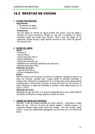 ALIMENTACION MEDICINAL JORGE VALERA
215
12.2 RECETAS DE COCINA
1. ALGAS CON AZUCAR
Ingredientes
30 gramos de algas
15 gramos de azúcar
Preparación
Pon las algas en remojo en agua durante tres horas. Lava las algas y
córtalas en trozos pequeños. Ponlas en una olla y cúbrelas con agua.
Cuécelas hasta que estén bien hechas. Filtra y pon las algas en un
recipiente. Añade azúcar y deja reposar durante un día. Toma 30 gramos
dos veces al día.
2. BUDÍN DE LIMÓN
Budín:
• Huevos 5
• Azúcar 350 g
• Crema de leche 150 cc
• Harina 0000 260 g
• Polvo para Hornear 5 g
• Ralladura de 4 limones (variedad sutil, peruano)
• Manteca derretida 100 g
Glaseado de limón:
• Jugo de limón 50 cc
• Azúcar impalpable 200 g
Budín:
Batir los huevos con el azúcar, la crema y la ralladura. Agregar la harina y el
polvo de hornear, mezclar bien. Luego añadir la manteca derretida, e
integrar bien. Disponer la preparación en un molde para budín (previamente
enmantecado y enharinado). Cocinar el budín de limón por 50 minutos (o
hasta introducir un palto de brochette o cuchillo y este salga limpio) en un
horno a 170°C.
Glaseado de limón:
Agregarle el jugo de limón a la azúcar impalpable de a poco hasta obtener
una pasta consistente, y luego glasear el budín de limón.
3. CREMA DE ARVEJAS PARTIDAS
Remojar ½ kilo de arvejas partidas la noche anterior. Cocinarlas a fuego
lento, sin sal. Freír en un poco de aceite vegetal 1 cebolla picada y ½
zanahoria rallada; luego verter sobre las arvejas. Una vez cocidas, dejar
enfriar. Licuar los ingredientes agregando una pizca de sal y un chorrito de
leche.
 