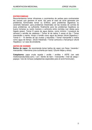 ALIMENTACION MEDICINAL JORGE VALERA
22
ENTRECOMIDAS
Recomendamos tomar infusiones o cocimientos de yerbas para contrarrestar
las causas que generan el acné. Así para el caso de acné generado por
problemas hormonales tomar su Q’Alivio; para problemas digestivos su
caramelo Salvador; para problemas intestinales ver las recetas de comida de
esos problemas, es suficiente; finalmente para los problemas hepáticos es
bueno tomarse su cardo mariano o achicoria entre comidas (ver dietas para
higado graso). Tomar 8 vasos de agua diarios, como mínimo / Levadura de
cerveza o semilla de calabaza / Tomar té de salvia 3 veces al día / Tomar
manzanilla o menta, hinojo o tomillo como agua de tiempo (Acné Digestivo) /
Tomar 5 – 10 dientes de ajo crudos y triturados / Tomar manzanilla o malva
como agua de tiempo (Acné Intestinal) / Tomar achicoria o hercampuri (Acné
Hepático) / un vaso de emoliente.
ANTES DE DORMIR
Baños de vapor: Se recomienda tomar baños de vapor con fresa / lavanda /
manzanilla / milenrama (una cucharita por taza) / (Duran felipe y otros).
Cataplasma: papa cruda rayada / arcilla / arcillas + ASTE (ver web
medicinasnaturistas.com) / col / diente de león / manzanilla / miel de abeja /
papaya / raíz de romaza (cataplasmas especiales para el acné forúncular).
 