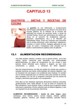 ALIMENTACION MEDICINAL JORGE VALERA
220
CAPITULO 13
GASTRITIS : DIETAS Y RECETAS DE
COCINA
La gastritis es una inflamación y enrojecimiento
(hemorragias subepiteliales) que afecta a una parte de la
mucosa gástrica. Es la irritación de la mucosa del
estómago por exceso de secreción ácida, a causa de
comidas fuertes. Ocurre por alimentarse con estrés, por
abuso en el consumo de analgésicos (aspirina,
piroxicam, indometacina, etc.) o la infección por
Helicobacter Pylory. Entre sus síntomas mas conocidos
esta la acidez estomacal, ardor estomacal, inapetencia,
nauseas y a veces vómitos. Cualquier aplicación de estas
recetas de cocina o tratamientos debe consultar con su
medico o nutricionista de confianza antes de aplicarlo.
13.1 ALIMENTACION RECOMENDADA
Una dieta alcalina, blanda y curativa, que no genere acidez, es la mas
valiosa opción nutricional para pacientes con enfermedades
gastrointestinales, en etapa de recuperación de una cirugía o para
quienes tienen dificultad para masticar y deglutir, ya que evita
condimentos y grasas y alimentos de difícil digestión.
Aquí les proporcionamos una lista de recetas de comida que ayudara a
aquellas personas que tienen enfermedades del sistema digestivo, que
se recuperan de una cirugía o con problemas para masticar, no cuentan
con la misma capacidad que un individuo sano para asimilar la comida,
pero necesitan a la vez de un programa nutricional que les provea de
energía y elementos que ayuden a su recuperación.
Para ellos se han diseñado regímenes alimenticios alcalinos conocidos
genéricamente como "dieta blanda", la cual se basa en productos de
fácil asimilación, como líquidos, frutas y verduras que no generan acidez
estomacal y garantizan mínimo esfuerzo para el sistema digestivo y rara
vez requieren el uso de productos vitamínicos.
ALIMENTOS RECOMENDADOS : Aceite de oliva virgen, algas
cochayuyo, arroz blanco, avena, carnes magras, cebada, galletas
integrales, gelatina, maicena, pan integral (tostado), pescado blanco
 