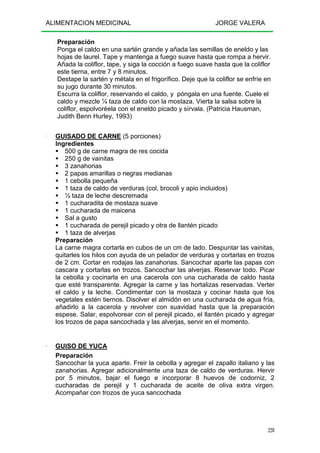 ALIMENTACION MEDICINAL JORGE VALERA
228
Preparación
Ponga el caldo en una sartén grande y añada las semillas de eneldo y las
hojas de laurel. Tape y mantenga a fuego suave hasta que rompa a hervir.
Añada la coliflor, tape, y siga la cocción a fuego suave hasta que la coliflor
este tierna, entre 7 y 8 minutos.
Destape la sartén y métala en el frigorífico. Deje que la coliflor se enfríe en
su jugo durante 30 minutos.
Escurra la coliflor, reservando el caldo, y póngala en una fuente. Cuele el
caldo y mezcle ¼ taza de caldo con la mostaza. Vierta la salsa sobre la
coliflor, espolvoréela con el eneldo picado y sírvala. (Patricia Hausman,
Judith Benn Hurley, 1993)
---- GUISADO DE CARNE (5 porciones)
Ingredientes
500 g de carne magra de res cocida
250 g de vainitas
3 zanahorias
2 papas amarillas o negras medianas
1 cebolla pequeña
1 taza de caldo de verduras (col, brocoli y apio incluidos)
½ taza de leche descremada
1 cucharadita de mostaza suave
1 cucharada de maicena
Sal a gusto
1 cucharada de perejil picado y otra de llantén picado
1 taza de alverjas
Preparación
La carne magra cortarla en cubos de un cm de lado. Despuntar las vainitas,
quitarles los hilos con ayuda de un pelador de verduras y cortarlas en trozos
de 2 cm. Cortar en rodajas las zanahorias. Sancochar aparte las papas con
cascara y cortarlas en trozos. Sancochar las alverjas. Reservar todo. Picar
la cebolla y cocinarla en una cacerola con una cucharada de caldo hasta
que esté transparente. Agregar la carne y las hortalizas reservadas. Verter
el caldo y la leche. Condimentar con la mostaza y cocinar hasta que los
vegetales estén tiernos. Disolver el almidón en una cucharada de agua fría,
añadirlo a la cacerola y revolver con suavidad hasta que la preparación
espese. Salar, espolvorear con el perejil picado, el llantén picado y agregar
los trozos de papa sancochada y las alverjas, servir en el momento.
---- GUISO DE YUCA
Preparación
Sancochar la yuca aparte. Freir la cebolla y agregar el zapallo italiano y las
zanahorias. Agregar adicionalmente una taza de caldo de verduras. Hervir
por 5 minutos, bajar el fuego e incorporar 8 huevos de codorniz, 2
cucharadas de perejil y 1 cucharada de aceite de oliva extra virgen.
Acompañar con trozos de yuca sancochada
 