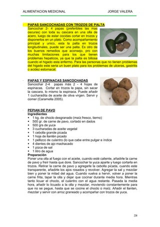 ALIMENTACION MEDICINAL JORGE VALERA
230
---- PAPAS SANCOCHADAS CON TROZOS DE PALTA
Sancochar 2- 4 papas (preferibles las mas
oscuras) con toda su cascara en una olla de
acero, luego de estar cocidas cortar en trozos y
disponerlos en un plato. Como acompañamiento
principal y unico, esta la palta en trozos
longitudinales, puede ser una palta. Es otro de
los buenos remedios que aconsejo, pro con
muchas limitaciones para los que tienen
problemas hepaticos, ya que la palta es biliosa
cuando el higado esta enfermo. Para las personas que no tienen problemas
del higado este seria un buen plato para los problemas de ulceras, gastritis
o acidez estomacal.
---- PAPAS Y ESPINACAS SANCOCHADAS
Sancochar 2-4 papas más 2 - 4 hojas de
espinacas. Cortar en trozos la papa, sin sacar
la cascara, lo mismo la espinaca. Puede añadir
1 cucharadita de aceite de oliva virgen. Servir y
comer (Caramella 2005).
---- PEPIAN DE PAVO
Ingredientes
1 kg. de choclo desgranado (maíz fresco, tierno)
500 gr. de carne de pavo, cortado en dados
500 grs de yuca
3 cucharadas de aceite vegetal
1 cebolla grande picada
1 hoja de llantén picado
1 pellizco de culantro (lo que cabe entre pulgar e índice
4 dientes de ajo machacado
1 pizca de sal
1 litro de agua
Preparación
Poner una olla al fuego con el aceite, cuando esté caliente, añadirle la carne
de pavo y freír hasta que dore. Sancochar la yuca aparte y luego cortarla en
trozos. Retirar la carne de pavo y agregarle la cebolla picada, cuando este
transparente, añadirle los ajos rosados y revolver. Agregar la sal y mezclar
bien y poner la mitad del agua. Cuando vuelva a hervir, volver a poner la
carne frita, tapar la olla y dejar que cocinar durante media hora. Mientras
tanto licuar el choclo, el culantro con el agua restante. Pasada la media
hora, añadir lo licuado a la olla y mezclar, moviendo constantemente para
que no se pegue, hasta que se cocine el choclo o maíz. Añadir el llanten,
mezclar y servir con arroz graneado y acompañar con trozos de yuca.
 