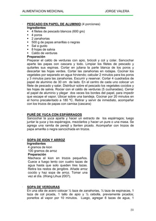 ALIMENTACION MEDICINAL JORGE VALERA
231
---- PESCADO EN PAPEL DE ALUMINIO (4 porciones)
Ingredientes
4 filetes de pescado blancos (600 grs)
4 poros
2 zanahorias
500 g de papas amarillas o negras
Sal a gusto
8 hojas de salvia
Caldo de verduras
Preparación
Preparar el caldo de verduras con apio, brócoli y col y colar. Sancochar
aparte las papas con cascara y todo. Limpiar los filetes de pescado y
quitarles sus espinas. Cortar en juliana la parte blanca de los poros y
descartar las hojas verdes. Cortar las zanahorias en rodajas. Cocinar los
vegetales por separado en agua hirviendo; calcular 2 minutos para los poros
y 3 minutos para las zanahorias. Escurrir y reservar. Cortar 4 cuadrados de
papel de aluminio de 30 cm de lado. En el centro de cada uno colocar un
filete de pescado y salar. Distribuir sobre el pescado los vegetales cocidos y
las hojas de salvia. Rociar con el caldo de verduras (5 cucharadas). Cerrar
el papel de aluminio y plegar dos veces los bordes del papel, para impedir
que escape el vapor. Ubicar sobre una bandeja. Cocinar por 20 minutos en
el horno precalentado a 180 ºC. Retirar y servir de inmediato, acompañar
con los trozos de papas con camisa (cascara)
---- PURÉ DE YUCA CON ESPÁRRAGOS
Sancochar la yuca aparte y hacer un extracto de los espárragos; luego
juntar la yuca y los espárragos, mezclarlos y hacer un pure o una masa. Se
agrega una ramita de perejil y llanten picado. Acompañar con trozos de
papa amarilla o negra sancochada en trozos.
---- SOPA DE KION Y ARROZ
Ingredientes
4 gramos de kion
100 gramos de arroz
Preparación
Machaca el kion en trozos pequeños.
Cuece a fuego lento con cuatro tazas de
agua hasta que solo queden tres tazas.
Retira los restos de jengibre. Añade arroz
cocido y haz sopa de arroz. Tomar una
vez al día. (Wang Lihua 2007).
---- SOPA DE VERDURAS
En una olla de acero colocar ½ taza de zanahorias, ½ taza de espinacas, 1
taza de col picada, 1 tallo de apio y ½ cebolla, previamente picados;
ponerlos al vapor por 10 minutos. Luego, agregar 6 tazas de agua, 1
 
