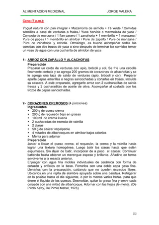 ALIMENTACION MEDICINAL JORGE VALERA
233
Cena (7 p.m.):
Yogurt natural con pan integral + Mazamorra de sémola + Té verde / Comidas
sencillas a base de verduras o frutas./ Yuca hervida o mermelada de yuca /
Compota de manzana / 1 flan casero / 1 zanahoria + 1 membrillo + 1 manzana /
Pure de papas / 1 membrillo en almíbar / Pure de zapallo / Pure de manzana /
Pure de zanahoria y cebolla. Otrosidigo, es bueno acompañar todas las
comidas con dos trozos de yuca o sino después de terminar las comidas tomar
un vaso de agua con una cucharita de almidon de yuca
1- ARROZ CON ZAPALLO Y ALCACHOFAS
Preparación
Preparar un caldo de verduras con apio, brócoli y col. Se fríe una cebolla
finamente cortada y se agrega 200 gramos de corazones de alcachofas y se
le agrega una taza de caldo de verduras (apio, brócoli y col). Preparar
aparte papas amarillas o negras sancochadas y cortarlas en trozos, incluida
su cascara. A este preparado, agregarle arroz con 2 cucharaditas de salvia
fresca y 2 cucharaditas de aceite de oliva. Acompañar al costada con los
trozos de papas sancochadas.
2- CORAZONES CREMOSOS (4 porciones)
Ingredientes
200 g de queso crema
200 g de requesón bajo en grasas
100 ml de crema liviana
2 cucharadas de esencia de vainilla
2 claras
50 g de azúcar impalpable
4 mitades de albaricoques en almíbar bajas calorías
Menta para adornar
Preparación
Juntar o licuar el queso crema, el requesón, la crema y la vainilla hasta
lograr una textura homogénea. Luego batir las claras hasta que estén
espumosas. Sin dejar de batir, incorporar de a poco el azúcar. Continuar
batiendo hasta obtener un merengue espeso y brillante. Añadirlo en forma
envolvente a la mezcla anterior.
Enjuagar con agua fría moldes individuales de cerámica con forma de
corazón y orificios en la base. Forrarlos con una doble capa gasa fina.
Llenarlos con la preparación, cuidando que no queden espacios libres.
Ubicarlos en una rejilla de alambre apoyada sobre una bandeja. Refrigerar
en lo posible hasta el día siguiente, o por lo menos varias horas, para que
drene el líquido de los quesos. Desmoldar, quitar la grasa fina y servir cada
corazón con una mitad de albaricoque. Adornar con las hojas de menta. (De
Pirolo Ketty, De Pirolo Mabel, 1976)
 