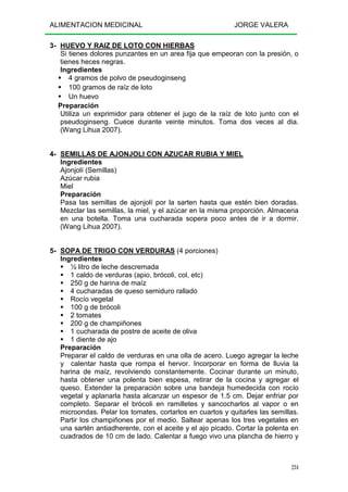 ALIMENTACION MEDICINAL JORGE VALERA
234
3- HUEVO Y RAIZ DE LOTO CON HIERBAS
Si tienes dolores punzantes en un area fija que empeoran con la presión, o
tienes heces negras.
Ingredientes
4 gramos de polvo de pseudoginseng
100 gramos de raíz de loto
Un huevo
Preparación
Utiliza un exprimidor para obtener el jugo de la raíz de loto junto con el
pseudoginseng. Cuece durante veinte minutos. Toma dos veces al dia.
(Wang Lihua 2007).
4- SEMILLAS DE AJONJOLI CON AZUCAR RUBIA Y MIEL
Ingredientes
Ajonjolí (Semillas)
Azúcar rubia
Miel
Preparación
Pasa las semillas de ajonjolí por la sarten hasta que estén bien doradas.
Mezclar las semillas, la miel, y el azúcar en la misma proporción. Almacena
en una botella. Toma una cucharada sopera poco antes de ir a dormir.
(Wang Lihua 2007).
5- SOPA DE TRIGO CON VERDURAS (4 porciones)
Ingredientes
½ litro de leche descremada
1 caldo de verduras (apio, brócoli, col, etc)
250 g de harina de maíz
4 cucharadas de queso semiduro rallado
Rocío vegetal
100 g de brócoli
2 tomates
200 g de champiñones
1 cucharada de postre de aceite de oliva
1 diente de ajo
Preparación
Preparar el caldo de verduras en una olla de acero. Luego agregar la leche
y calentar hasta que rompa el hervor. Incorporar en forma de lluvia la
harina de maíz, revolviendo constantemente. Cocinar durante un minuto,
hasta obtener una polenta bien espesa, retirar de la cocina y agregar el
queso. Extender la preparación sobre una bandeja humedecida con rocío
vegetal y aplanarla hasta alcanzar un espesor de 1.5 cm. Dejar enfriar por
completo. Separar el brócoli en ramilletes y sancocharlos al vapor o en
microondas. Pelar los tomates, cortarlos en cuartos y quitarles las semillas.
Partir los champiñones por el medio. Saltear apenas los tres vegetales en
una sartén antiadherente, con el aceite y el ajo picado. Cortar la polenta en
cuadrados de 10 cm de lado. Calentar a fuego vivo una plancha de hierro y
 