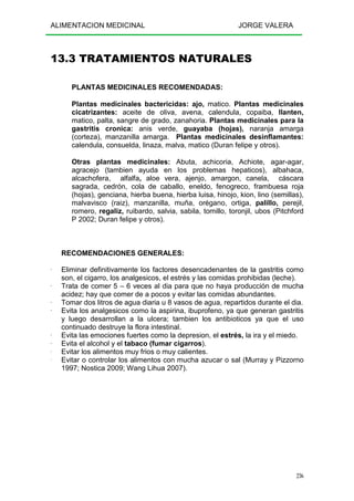 ALIMENTACION MEDICINAL JORGE VALERA
236
13.3 TRATAMIENTOS NATURALES
PLANTAS MEDICINALES RECOMENDADAS:
Plantas medicinales bactericidas: ajo, matico. Plantas medicinales
cicatrizantes: aceite de oliva, avena, calendula, copaiba, llanten,
matico, palta, sangre de grado, zanahoria. Plantas medicinales para la
gastritis cronica: anis verde, guayaba (hojas), naranja amarga
(corteza), manzanilla amarga. Plantas medicinales desinflamantes:
calendula, consuelda, linaza, malva, matico (Duran felipe y otros).
Otras plantas medicinales: Abuta, achicoria, Achiote, agar-agar,
agracejo (tambien ayuda en los problemas hepaticos), albahaca,
alcachofera, alfalfa, aloe vera, ajenjo, amargon, canela, cáscara
sagrada, cedrón, cola de caballo, eneldo, fenogreco, frambuesa roja
(hojas), genciana, hierba buena, hierba luisa, hinojo, kion, lino (semillas),
malvavisco (raiz), manzanilla, muña, orégano, ortiga, palillo, perejil,
romero, regaliz, ruibardo, salvia, sabila, tomillo, toronjil, ubos (Pitchford
P 2002; Duran felipe y otros).
RECOMENDACIONES GENERALES:
---- Eliminar definitivamente los factores desencadenantes de la gastritis como
son, el cigarro, los analgesicos, el estrés y las comidas prohibidas (leche).
---- Trata de comer 5 – 6 veces al dia para que no haya producción de mucha
acidez; hay que comer de a pocos y evitar las comidas abundantes.
---- Tomar dos litros de agua diaria u 8 vasos de agua, repartidos durante el dia.
---- Evita los analgesicos como la aspirina, ibuprofeno, ya que generan gastritis
y luego desarrollan a la ulcera; tambien los antibioticos ya que el uso
continuado destruye la flora intestinal.
---- Evita las emociones fuertes como la depresion, el estrés, la ira y el miedo.
---- Evita el alcohol y el tabaco (fumar cigarros).
---- Evitar los alimentos muy frios o muy calientes.
---- Evitar o controlar los alimentos con mucha azucar o sal (Murray y Pizzorno
1997; Nostica 2009; Wang Lihua 2007).
 