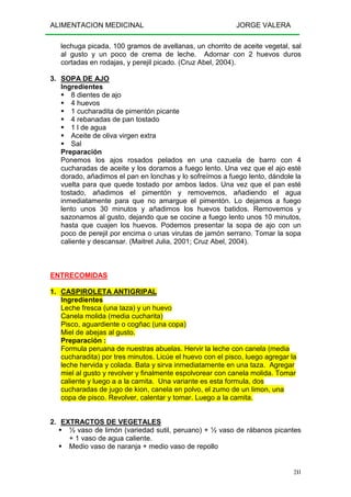 ALIMENTACION MEDICINAL JORGE VALERA
241
lechuga picada, 100 gramos de avellanas, un chorrito de aceite vegetal, sal
al gusto y un poco de crema de leche. Adornar con 2 huevos duros
cortadas en rodajas, y perejil picado. (Cruz Abel, 2004).
3. SOPA DE AJO
Ingredientes
8 dientes de ajo
4 huevos
1 cucharadita de pimentón picante
4 rebanadas de pan tostado
1 l de agua
Aceite de oliva virgen extra
Sal
Preparación
Ponemos los ajos rosados pelados en una cazuela de barro con 4
cucharadas de aceite y los doramos a fuego lento. Una vez que el ajo esté
dorado, añadimos el pan en lonchas y lo sofreímos a fuego lento, dándole la
vuelta para que quede tostado por ambos lados. Una vez que el pan esté
tostado, añadimos el pimentón y removemos, añadiendo el agua
inmediatamente para que no amargue el pimentón. Lo dejamos a fuego
lento unos 30 minutos y añadimos los huevos batidos. Removemos y
sazonamos al gusto, dejando que se cocine a fuego lento unos 10 minutos,
hasta que cuajen los huevos. Podemos presentar la sopa de ajo con un
poco de perejil por encima o unas virutas de jamón serrano. Tomar la sopa
caliente y descansar. (Maitret Julia, 2001; Cruz Abel, 2004).
ENTRECOMIDAS
1. CASPIROLETA ANTIGRIPAL
Ingredientes
Leche fresca (una taza) y un huevo
Canela molida (media cucharita)
Pisco, aguardiente o cogñac (una copa)
Miel de abejas al gusto.
Preparación :
Formula peruana de nuestras abuelas. Hervir la leche con canela (media
cucharadita) por tres minutos. Licúe el huevo con el pisco, luego agregar la
leche hervida y colada. Bata y sirva inmediatamente en una taza. Agregar
miel al gusto y revolver y finalmente espolvorear con canela molida. Tomar
caliente y luego a a la camita. Una variante es esta formula, dos
cucharadas de jugo de kion, canela en polvo, el zumo de un limon, una
copa de pisco. Revolver, calentar y tomar. Luego a la camita.
2. EXTRACTOS DE VEGETALES
½ vaso de limón (variedad sutil, peruano) + ½ vaso de rábanos picantes
+ 1 vaso de agua caliente.
Medio vaso de naranja + medio vaso de repollo
 