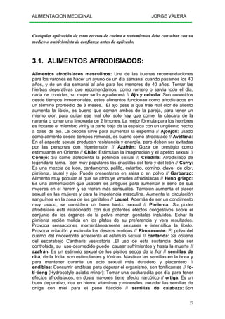 ALIMENTACION MEDICINAL JORGE VALERA
25
Cualquier aplicación de estas recetas de cocina o tratamientos debe consultar con su
medico o nutricionista de confianza antes de aplicarlo.
3.1. ALIMENTOS AFRODISIACOS:
Alimentos afrodisíacos masculinos: Una de las buenas recomendaciones
para los varones es hacer un ayuno de un día semanal cuando pasamos los 40
años, y de un día semanal al año para los menores de 40 años. Tomar las
hierbas depurativas que recomendamos, como romero o salvia todo el día,
nada de comidas, su mujer se lo agradecerá // Ajo y cebolla: Son conocidos
desde tiempos inmemoriales, estos alimentos funcionan como afrodisíacos en
un término promedio de 3 meses. El ajo pese a que trae mal olor de aliento
aumenta la libido, es bueno que coman ambos de la pareja, para tener un
mismo olor, para quitar ese mal olor solo hay que comer la cáscara de la
naranja o tomar una limonada de 2 limones. La mejor fórmula para los hombres
es frotarse el miembro viril y la parte baja de la espalda con un ungüento hecho
a base de ajo. La cebolla sirve para aumentar la esperma // Ajonjolí: usado
como alimento desde tiempos remotos, es bueno como afrodisíaco // Avellana:
En el aspecto sexual producen resistencia y energía, pero deben ser evitadas
por las personas con hipertensión // Azafrán: Goza de prestigio como
estimulante en Oriente // Chile: Estimulan la imaginación y el apetito sexual //
Conejo: Su carne acrecienta la potencia sexual // Criadilla: Afrodisíaco de
legendaria fama. Son muy populares las criadillas del toro y del león // Curry:
Es una mezcla de kion, cardamomo, palillo, culantro, comino, clavo de olor,
pimienta, laurel y ajo. Puede presentarse en salsa o en polvo // Garbanzo:
Alimento muy popular al que se atribuye virtudes afrodisíacas // Heno griego:
Es una alimentación que usaban los antiguos para aumentar el seno de sus
mujeres en el harem y se vieran más sensuales. También aumenta el placer
sexual en las mujeres y para la impotencia masculina. Aumenta la circulación
sanguínea en la zona de los genitales // Laurel: Además de ser un condimento
muy usado, se considera un buen tónico sexual // Pimienta: Su poder
afrodisíaco está relacionado con sus potentes efectos congestivos sobre el
conjunto de los órganos de la pelvis menor, genitales incluidos. Echar la
pimienta recién molida en los platos de su preferencia y vera resultados.
Provoca sensaciones momentáneamente sexuales e intensifica la libido.
Provoca irritación y estimula los deseos eróticos // Rinoceronte: El polvo del
cuerno del rinoceronte acrecienta el estimulo sexual // cantarida: Se obtiene
del escarabajo Cantharis vesicatoria .El uso de esta sustancia debe ser
controlada, su uso desmedido puede causar sufrimientos y hasta la muerte //
azafrán: Es un estimulo sexual de los pistilos secos de la flor // semillas de
ditá, de la India, son estimulantes y tónicas. Masticar las semillas en la boca y
para mantener durante un acto sexual más duradero y placentero //
endibias: Consumir endibias para depurar el organismo, son tonificantes // fo-
ti-tieng (Hydrocotyle asiatic minor): Tomar una cucharadita por día para tener
efectos afrodisíacos, en dosis mayores tiene efecto narcótico // ortiga: Es un
buen depurativo, rica en hierro, vitaminas y minerales; mezclar las semillas de
ortiga con miel para el pene fláccido // semillas de calabaza: Son
 