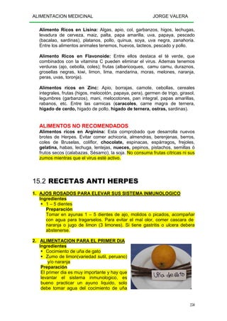 ALIMENTACION MEDICINAL JORGE VALERA
250
Alimento Ricos en Lisina: Algas, apio, col, garbanzos, higos, lechugas,
levadura de cerveza, maiz, palta, papa amarilla, uva, papaya, pescado
(bacalao, sardinas), platanos, pollo, quinua, soya, uva negra, zanahoria.
Entre los alimentos animales tenemos, huevos, lacteos, pescado y pollo.
Alimento Ricos en Flavonoide: Entre ellos destaca el té verde, que
combinados con la vitamina C pueden eliminar el virus. Ademas tenemos
verduras (ajo, cebolla, coles); frutas (albaricoques, camu camu, duraznos,
grosellas negras, kiwi, limon, lima, mandarina, moras, melones, naranja,
peras, uvas, toronja).
Alimentos ricos en Zinc: Apio, borrajas, camote, cebollas, cereales
integrales, frutas (higos, melocotón, papaya, pera), germen de trigo, girasol,
legumbres (garbanzos), mani, melocotones, pan integral, papas amarillas,
rabanos, etc. Entre las carnicas (caracoles, carne magra de ternera,
higado de cerdo, higado de pollo, higado de ternera, ostras, sardinas).
ALIMENTOS NO RECOMENDADOS
Alimentos ricos en Arginina: Esta comprobado que desarrolla nuevos
brotes de Herpes. Evitar comer achicoria, almendras, berenjenas, berros,
coles de Bruselas, coliflor, chocolate, espinacas, espárragos, frejoles,
gelatina, habas, lechuga, lentejas, nueces, pepinos, pistachos, semillas ó
frutos secos (calabazas, Sésamo), la soja. No consuma frutas cítricas ni sus
zumos mientras que el virus esté activo.
15.2 RECETAS ANTI HERPES
1. AJOS ROSADOS PARA ELEVAR SUS SISTEMA INMUNOLOGICO
Ingredientes
1 – 5 dientes
Preparación
Tomar en ayunas 1 – 5 dientes de ajo, molidos o picados, acompañar
con agua para tragarselos. Para evitar el mal olor, comer cascara de
naranja o jugo de limon (3 limones). Si tiene gastritis o ulcera debera
abstenerse.
2. ALIMENTACION PARA EL PRIMER DIA
Ingredientes
Cocimiento de uña de gato
Zumo de limon(variedad sutil, peruano)
y/o naranja
Preparación
El primer dia es muy importante y hay que
levantar el sistema inmunologico, es
bueno practicar un ayuno liquido, solo
debe tomar agua del cocimiento de uña
 