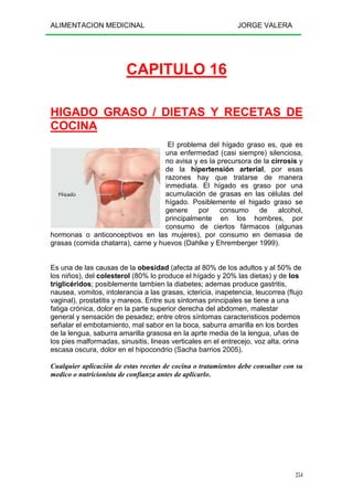 ALIMENTACION MEDICINAL JORGE VALERA
254
CAPITULO 16
HIGADO GRASO / DIETAS Y RECETAS DE
COCINA
El problema del hígado graso es, que es
una enfermedad (casi siempre) silenciosa,
no avisa y es la precursora de la cirrosis y
de la hipertensión arterial, por esas
razones hay que tratarse de manera
inmediata. El hígado es graso por una
acumulación de grasas en las células del
hígado. Posiblemente el higado graso se
genere por consumo de alcohol,
principalmente en los hombres, por
consumo de ciertos fármacos (algunas
hormonas o anticonceptivos en las mujeres), por consumo en demasia de
grasas (comida chatarra), carne y huevos (Dahlke y Ehremberger 1999).
Es una de las causas de la obesidad (afecta al 80% de los adultos y al 50% de
los niños), del colesterol (80% lo produce el hígado y 20% las dietas) y de los
triglicéridos; posiblemente tambien la diabetes; ademas produce gastritis,
nausea, vomitos, intolerancia a las grasas, ictericia, inapetencia, leucorrea (flujo
vaginal), prostatitis y mareos. Entre sus síntomas principales se tiene a una
fatiga crónica, dolor en la parte superior derecha del abdomen, malestar
general y sensación de pesadez; entre otros síntomas caracteristicos podemos
señalar el embotamiento, mal sabor en la boca, saburra amarilla en los bordes
de la lengua, saburra amarilla grasosa en la aprte media de la lengua, uñas de
los pies malformadas, sinusitis, lineas verticales en el entrecejo, voz alta, orina
escasa oscura, dolor en el hipocondrio (Sacha barrios 2005).
Cualquier aplicación de estas recetas de cocina o tratamientos debe consultar con su
medico o nutricionista de confianza antes de aplicarlo.
 