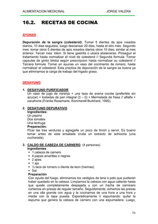 ALIMENTACION MEDICINAL JORGE VALERA
256
16.2. RECETAS DE COCINA
AYUNAS
Depuración de la sangre (colesterol): Tomar 5 dientes de ajos rosados
diarios, 10 dias seguidos, luego descansar 20 dias, hasta el otro mes. Segundo
mes: tomar otros 5 dientes de ajos rosados diarios otros 10 dias; similar al mes
anterior. Tercer mes: Idem. Si tiene gastritis o ulcera abstenerse. Proseguir el
tratamiento hasta normalizar el nivel de colesterol // Segunda formula: Tomar
capsulas de ginko biloba según prescripcion hasta normalizar su colesterol //
Tercera formula: Tomar en ayunas un vaso del cocimiento de romero, hasta
normalizar el colesterol. Esta practica de depuración de la sangre es buena ya
que eliminamos la carga de trabajo del higado graso.
DESAYUNO
1. DESAYUNO PURIFICADOR
Un vaso de jugo de naranja + una taza de avena cocida (preferible sin
azucar) + tostadas de pan integral (3 – 5) + Mermelada de fresa // alfalfa +
zanahoria (Franke Rosemarie, Kommerell Burkhard, 1992).
2. DESAYUNO DEPURATIVO
Ingredientes:
Un pepino
Dos tomates
Una lechuga
Preparación:
Picar las tres verduras y agregarle un poco de limón y servir. Es bueno
tomar antes de esta ensalada cruda un extracto de achicoria (una
cucharada).
3. CALDO DE CABEZA DE CARNERO (4 personas)
Ingredientes
1 cabeza de carnero
4 papas amarillas o negras
2 ajíes
1 ajo
½ taza de romero o diente de leon (harinas)
Sal
Preparación
Con ayuda del fuego, eliminamos los vestigios de lana o pelo que pudieran
haber quedado en la cabeza. Limpiamos la cabeza con agua caliente hasta
que quede completamente despejada y con un hacha de carnicero
cortamos en presas de regular tamaño. Seguidamente, echamos las presas
en una olla grande con agua y la cocinamos de una hora a una hora y
media con la tapa puesta. Esporádicamente ir espumando: quitar la
espuma que genera la cabeza de carnero con una espumadera. Luego,
 
