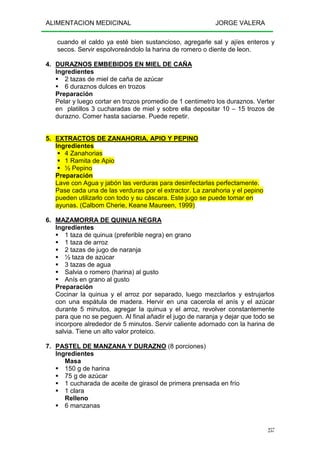 ALIMENTACION MEDICINAL JORGE VALERA
257
cuando el caldo ya esté bien sustancioso, agregarle sal y ajíes enteros y
secos. Servir espolvoreándolo la harina de romero o diente de leon.
4. DURAZNOS EMBEBIDOS EN MIEL DE CAÑA
Ingredientes
2 tazas de miel de caña de azúcar
6 duraznos dulces en trozos
Preparación
Pelar y luego cortar en trozos promedio de 1 centimetro los duraznos. Verter
en platillos 3 cucharadas de miel y sobre ella depositar 10 – 15 trozos de
durazno. Comer hasta saciarse. Puede repetir.
5. EXTRACTOS DE ZANAHORIA, APIO Y PEPINO
Ingredientes
4 Zanahorias
1 Ramita de Apio
½ Pepino
Preparación
Lave con Agua y jabón las verduras para desinfectarlas perfectamente.
Pase cada una de las verduras por el extractor. La zanahoria y el pepino
pueden utilizarlo con todo y su cáscara. Este jugo se puede tomar en
ayunas. (Calbom Cherie, Keane Maureen, 1999)
6. MAZAMORRA DE QUINUA NEGRA
Ingredientes
1 taza de quinua (preferible negra) en grano
1 taza de arroz
2 tazas de jugo de naranja
½ taza de azúcar
3 tazas de agua
Salvia o romero (harina) al gusto
Anís en grano al gusto
Preparación
Cocinar la quinua y el arroz por separado, luego mezclarlos y estrujarlos
con una espátula de madera. Hervir en una cacerola el anís y el azúcar
durante 5 minutos, agregar la quinua y el arroz, revolver constantemente
para que no se peguen. Al final añadir el jugo de naranja y dejar que todo se
incorpore alrededor de 5 minutos. Servir caliente adornado con la harina de
salvia. Tiene un alto valor proteico.
7. PASTEL DE MANZANA Y DURAZNO (8 porciones)
Ingredientes
Masa
150 g de harina
75 g de azúcar
1 cucharada de aceite de girasol de primera prensada en frío
1 clara
Relleno
6 manzanas
 
