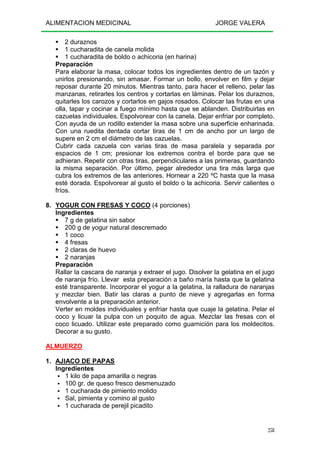 ALIMENTACION MEDICINAL JORGE VALERA
258
2 duraznos
1 cucharadita de canela molida
1 cucharadita de boldo o achicoria (en harina)
Preparación
Para elaborar la masa, colocar todos los ingredientes dentro de un tazón y
unirlos presionando, sin amasar. Formar un bollo, envolver en film y dejar
reposar durante 20 minutos. Mientras tanto, para hacer el relleno, pelar las
manzanas, retirarles los centros y cortarlas en láminas. Pelar los duraznos,
quitarles los carozos y cortarlos en gajos rosados. Colocar las frutas en una
olla, tapar y cocinar a fuego mínimo hasta que se ablanden. Distribuirlas en
cazuelas individuales. Espolvorear con la canela. Dejar enfriar por completo.
Con ayuda de un rodillo extender la masa sobre una superficie enharinada.
Con una ruedita dentada cortar tiras de 1 cm de ancho por un largo de
supere en 2 cm el diámetro de las cazuelas.
Cubrir cada cazuela con varias tiras de masa paralela y separada por
espacios de 1 cm; presionar los extremos contra el borde para que se
adhieran. Repetir con otras tiras, perpendiculares a las primeras, guardando
la misma separación. Por último, pegar alrededor una tira más larga que
cubra los extremos de las anteriores. Hornear a 220 ºC hasta que la masa
esté dorada. Espolvorear al gusto el boldo o la achicoria. Servir calientes o
fríos.
8. YOGUR CON FRESAS Y COCO (4 porciones)
Ingredientes
7 g de gelatina sin sabor
200 g de yogur natural descremado
1 coco
4 fresas
2 claras de huevo
2 naranjas
Preparación
Rallar la cascara de naranja y extraer el jugo. Disolver la gelatina en el jugo
de naranja frío. Llevar esta preparación a baño maría hasta que la gelatina
esté transparente. Incorporar el yogur a la gelatina, la ralladura de naranjas
y mezclar bien. Batir las claras a punto de nieve y agregarlas en forma
envolvente a la preparación anterior.
Verter en moldes individuales y enfriar hasta que cuaje la gelatina. Pelar el
coco y licuar la pulpa con un poquito de agua. Mezclar las fresas con el
coco licuado. Utilizar este preparado como guarnición para los moldecitos.
Decorar a su gusto.
ALMUERZO
1. AJIACO DE PAPAS
Ingredientes
1 kilo de papa amarilla o negras
100 gr. de queso fresco desmenuzado
1 cucharada de pimiento molido
Sal, pimienta y comino al gusto
1 cucharada de perejil picadito
 