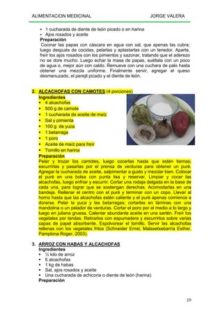 ALIMENTACION MEDICINAL JORGE VALERA
259
1 cucharada de diente de león picado o en harina
Ajos rosados y aceite
Preparación
Cocinar las papas con cáscara en agua con sal, que apenas las cubra;
luego después de cocidas, pelarlas y aplastarlas con un tenedor. Aparte,
freír los ajos rosados con los pimientos y sazonar, tratando que el aderezo
no se dore mucho. Luego echar la masa de papas, suéltala con un poco
de agua o, mejor aún con caldo. Remueve con una cuchara de palo hasta
obtener una mezcla uniforme. Finalmente servir, agregar el queso
desmenuzado, el perejil picado y el diente de león.
2. ALCACHOFAS CON CAMOTES (4 porciones)
Ingredientes
4 alcachofas
500 g de camote
1 cucharada de aceite de maíz
Sal y pimienta
100 g de yuca
1 betarraga
1 poro
Aceite de maíz para freír
Tomillo en harina
Preparación
Pelar y trozar los camotes, luego cocerlas hasta que estén tiernas;
escurrirlas y pasarlas por el prensa de verduras para obtener un puré.
Agregar la cucharada de aceite, salpimentar a gusto y mezclar bien. Colocar
el puré en una bolsa con punta lisa y reservar. Limpiar y cocer las
alcachofas, luego enfriar y escurrir. Cortar una rodaja delgada en la base de
cada una, para lograr que se sostengan derechas. Acomodarlas en una
bandeja. Rellenar el centro con el puré y terminar con un copo. Llevar al
horno hasta que las alcachofas estén caliente y el puré apenas comience a
dorarse. Pelar la yuca y las betarragas; cortarlas en láminas con una
mandolina o un pelador de verduras. Cortar el poro por el medio a lo largo y
luego en juliana gruesa. Calentar abundante aceite en una sartén. Freír los
vegetales por tandas. Retirarlos con espumadera y escurrirlos sobre varias
capas de papel absorbente. Espolvorear el tomillo. Servir las alcachofas
rellenas con los vegetales fritos (Schneider Ernst, Malaxetxebarría Esther,
Pamplona Roger, 2003).
3. ARROZ CON HABAS Y ALCACHOFAS
Ingredientes
½ kilo de arroz
6 alcachofas
1 kg de habas
Sal, ajos rosados y aceite
Una cucharada de achicoria o diente de león (harina)
Preparación
 