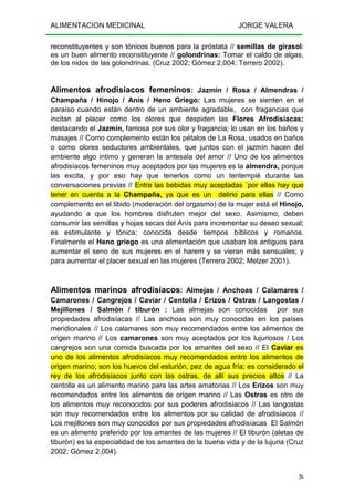 ALIMENTACION MEDICINAL JORGE VALERA
26
reconstituyentes y son tónicos buenos para la próstata // semillas de girasol:
es un buen alimento reconstituyente // golondrinas: Tomar el caldo de algas,
de los nidos de las golondrinas. (Cruz 2002; Gómez 2,004; Terrero 2002).
Alimentos afrodisíacos femeninos: Jazmín / Rosa / Almendras /
Champaña / Hinojo / Anís / Heno Griego: Las mujeres se sienten en el
paraíso cuando están dentro de un ambiente agradable, con fragancias que
incitan al placer como los olores que despiden las Flores Afrodisíacas;
destacando el Jazmín, famosa por sus olor y fragancia; lo usan en los baños y
masajes // Como complemento están los pétalos de La Rosa, usados en baños
o como olores seductores ambientales, que juntos con el jazmín hacen del
ambiente algo intimo y generan la antesala del amor // Uno de los alimentos
afrodisíacos femeninos muy aceptados por las mujeres es la almendra, porque
las excita, y por eso hay que tenerlos como un tentempié durante las
conversaciones previas // Entre las bebidas muy aceptadas `por ellas hay que
tener en cuenta a la Champaña, ya que es un delirio para ellas // Como
complemento en el libido (moderación del orgasmo) de la mujer está el Hinojo,
ayudando a que los hombres disfruten mejor del sexo. Asimismo, deben
consumir las semillas y hojas secas del Anís para incrementar su deseo sexual;
es estimulante y tónica; conocida desde tiempos bíblicos y romanos.
Finalmente el Heno griego es una alimentación que usaban los antiguos para
aumentar el seno de sus mujeres en el harem y se vieran más sensuales; y
para aumentar el placer sexual en las mujeres (Terrero 2002; Melzer 2001).
Alimentos marinos afrodisíacos: Almejas / Anchoas / Calamares /
Camarones / Cangrejos / Caviar / Centolla / Erizos / Ostras / Langostas /
Mejillones / Salmón / tiburón : Las almejas son conocidas por sus
propiedades afrodisíacas // Las anchoas son muy conocidas en los países
meridionales // Los calamares son muy recomendados entre los alimentos de
origen marino // Los camarones son muy aceptados por los lujuriosos / Los
cangrejos son una comida buscada por los amantes del sexo // El Caviar es
uno de los alimentos afrodisíacos muy recomendados entre los alimentos de
origen marino; son los huevos del esturión, pez de agua fría; es considerado el
rey de los afrodisíacos junto con las ostras, de allí sus precios altos // La
centolla es un alimento marino para las artes amatorias // Los Erizos son muy
recomendados entre los alimentos de origen marino // Las Ostras es otro de
los alimentos muy reconocidos por sus poderes afrodisíacos // Las langostas
son muy recomendados entre los alimentos por su calidad de afrodisíacos //
Los mejillones son muy conocidos por sus propiedades afrodisíacas El Salmón
es un alimento preferido por los amantes de las mujeres // El tiburón (aletas de
tiburón) es la especialidad de los amantes de la buena vida y de la lujuria (Cruz
2002; Gómez 2,004).
 