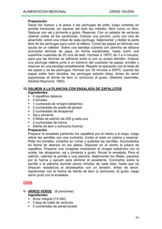 ALIMENTACION MEDICINAL JORGE VALERA
263
Preparación
Sacar los huesos y la grasa a las pechugas de pollo; luego cortarlas en
sentido horizontal, sin separar del todo las mitades. Abrir como un libro.
Sazonar con sal y pimienta a gusto. Reservar. Con un pelador de verduras
obtener cintas de las zanahorias. Colocar una porción, junto con otra de
alcachofa, sobre una mitad de cada pechuga. Salpimentar y doblar la parte
libre de las pechugas para cubrir el relleno. Cortar las papas en láminas con
ayuda de un rallador. Sobre una bandeja cubierta con plancha de silicona
acomodar láminas de papa, en forma escalonada, hasta cubrir una
superficie cuadrada de 20 cms de lado. Hornear a 180ºC de 3 a 4 minutos,
para que las laminas se adhieran entre si con su propio almidón. Colocar
una pechuga rellena junto a un extremo del cuadrado de papas; enrollar y
reservar en una bandeja antiadherente. Repartir la operación con el resto de
las papas y de las pechugas. Hornear por 30 minutos a 200ºC; cuando las
papas estén bien doradas, las pechugas estarán listas. Antes de servir
espolvorear el diente de leon (o achicoria) al gusto. (Dextreit Jeannette,
Dextreit Raymond, 1982)
12.SALMON A LA PLANCHA CON ENSALADA DE ZAPALLITOS
Ingredientes
4 zapallitos italianos
2 tomates
1 cucharada de vinagre balsámico
2 cucharadas de aceite de girasol
2 cucharadas de alcaparras
Sal y pimienta
4 filetes de salmón de 200 g cada uno
2 cucharadas de harina
Diente de leon o achicoria (harina)
Preparación
Preparar la ensalada partiendo los zapallitos por el medio a lo largo, luego
retirar las semillas con una cucharita. Cortar el resto en juliana y reservar.
Pelar los tomates, cortarlos en cuñas y quitarles las semillas. Acomodarlos
en forma de abanico en los platos. Disponer en el centro la juliana de
zapallitos. Preparar una vinagreta mezclando el vinagre balsámico con el
aceite, las alcaparras, sal y pimienta a gusto. Rociar la ensalada. Para el
salmón, calentar la parrilla o una plancha. Salpimentar los filetes, pasarlos
por la harina y sacudir para eliminar el excedente. Cocinarlos sobre la
parrilla o la plancha durante pocos minutos de cada lado, hasta que no
ofrezcan resistencia al atravesarlos con un tenedor. Antes de servir,
espolvorear con la harina de diente de leon (o achicoria), al gusto; luego
servir junto con la ensalada.
CENA
1- ARROZ VERDE (8 porciones)
Ingredientes
Arroz integral (1/2 kilo)
3 taza de caldo de verduras
2 cucharadas de perejil picado
 