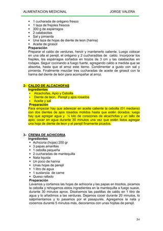 ALIMENTACION MEDICINAL JORGE VALERA
264
1 cucharada de orégano fresco
1 taza de frejoles frescos
300 g de espárragos
2 calabacitas
Sal y pimienta
Una taza de hojas de diente de leon (harina)
Aceite de girasol
Preparación
Preparar el caldo de verduras, hervir y mantenerlo caliente. Luego colocar
en una olla el perejil, el orégano y 2 cucharaditas de caldo. Incorporar los
frejoles, los espárragos cortados en trozos de 3 cm y las calabacitas en
rodajas. Seguir cocinando a fuego fuerte, agregando caldo a medida que se
absorba, hasta que el arroz este tierno. Condimentar a gusto con sal y
pimienta. Finalmente mezclar tres cucharadas de aceite de girasol con la
harina del diente de león para acompañar al arroz.
2- CALDO DE ALCACHOFAS
Ingredientes
Alcachofas, Apio y Cebolla
Diente de leon, Perejil y ajos rosados
Aceite y sal
Preparación
Para empezar hay que aderezar en aceite caliente la cebolla (01 mediana)
con dos dientes de ajos rosados molidos hasta que estén dorados; luego
hay que agregar agua y ¼ kilo de corazones de alcachofas y un tallo de
apio; cocer en agua durante 30 minutos una vez que estén listos agregar
una hoja de diente de leon y el perejil finamente picados.
3- CREMA DE ACHICORIA
Ingredientes
Achicoria (hojas) 200 gr
3 papas amarillas
1 cebolla pequeña
2 cucharadas de mantequilla
Nata liquida
Un poco de harina
Unas hojas de perejil
1 litro de agua
1 sustancia de carne
Queso rallado
Preparación
Lavamos y cortamos las hojas de achicoria y las papas en trocitos, picamos
la cebolla y rehogamos estos ingredientes en la mantequilla a fuego suave,
durante 30 minutos aprox. Disolvemos las pastillas de caldo en 1 litro de
agua y lo añadimos a las verduras. Dejamos cocer durante 20 minutos, lo
salpimentamos y lo pasamos por el pasapurés. Agregamos la nata y
cocemos durante 5 minutos más, decoramos con unas hojitas de perejil.
 