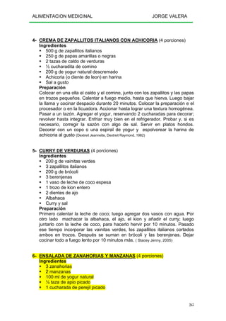 ALIMENTACION MEDICINAL JORGE VALERA
265
4- CREMA DE ZAPALLITOS ITALIANOS CON ACHICORIA (4 porciones)
Ingredientes
500 g de zapallitos italianos
250 g de papas amarillas o negras
2 tazas de caldo de verduras
½ cucharadita de comino
200 g de yogur natural descremado
Achicoria (o diente de leon) en harina
Sal a gusto
Preparación
Colocar en una olla el caldo y el comino, junto con los zapallitos y las papas
en trozos pequeños. Calentar a fuego medio, hasta que hierva. Luego bajar
la llama y cocinar despacio durante 20 minutos. Colocar la preparación e el
procesador o en la licuadora. Accionar hasta lograr una textura homogénea.
Pasar a un tazón. Agregar el yogur, reservando 2 cucharadas para decorar;
revolver hasta integrar. Enfriar muy bien en el refrigerador. Probar y, si es
necesario, corregir la sazón con algo de sal. Servir en platos hondos.
Decorar con un copo o una espiral de yogur y espolvorear la harina de
achicoria al gusto (Dextreit Jeannette, Dextreit Raymond, 1982)
5- CURRY DE VERDURAS (4 porciones)
Ingredientes
200 g de vainitas verdes
3 zapallitos italianos
200 g de brócoli
3 berenjenas
1 vaso de leche de coco espesa
1 trozo de kion entero
2 dientes de ajo
Albahaca
Curry y sal
Preparación
Primero calentar la leche de coco; luego agregar dos vasos con agua. Por
otro lado machacar la albahaca, el ajo, el kion y añadir el curry; luego
juntarlo con la leche de coco, para hacerlo hervir por 10 minutos. Pasado
ese tiempo incorporar las vainitas verdes, los zapallitos italianos cortados
ambos en trozos. Después se suman en brócoli y las berenjenas. Dejar
cocinar todo a fuego lento por 10 minutos más. ( Stacey Jenny, 2005)
6- ENSALADA DE ZANAHORIAS Y MANZANAS (4 porciones)
Ingredientes
3 zanahorias
2 manzanas
100 ml de yogur natural
¼ taza de apio picado
1 cucharada de perejil picado
 