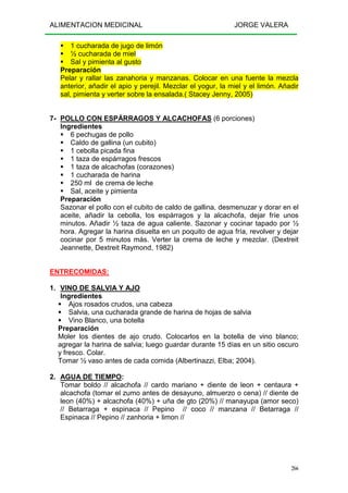 ALIMENTACION MEDICINAL JORGE VALERA
266
1 cucharada de jugo de limón
½ cucharada de miel
Sal y pimienta al gusto
Preparación
Pelar y rallar las zanahoria y manzanas. Colocar en una fuente la mezcla
anterior, añadir el apio y perejil. Mezclar el yogur, la miel y el limón. Añadir
sal, pimienta y verter sobre la ensalada.( Stacey Jenny, 2005)
7- POLLO CON ESPÁRRAGOS Y ALCACHOFAS (6 porciones)
Ingredientes
6 pechugas de pollo
Caldo de gallina (un cubito)
1 cebolla picada fina
1 taza de espárragos frescos
1 taza de alcachofas (corazones)
1 cucharada de harina
250 ml de crema de leche
Sal, aceite y pimienta
Preparación
Sazonar el pollo con el cubito de caldo de gallina, desmenuzar y dorar en el
aceite, añadir la cebolla, los espárragos y la alcachofa, dejar fríe unos
minutos. Añadir ½ taza de agua caliente. Sazonar y cocinar tapado por ½
hora. Agregar la harina disuelta en un poquito de agua fría, revolver y dejar
cocinar por 5 minutos más. Verter la crema de leche y mezclar. (Dextreit
Jeannette, Dextreit Raymond, 1982)
ENTRECOMIDAS:
1. VINO DE SALVIA Y AJO
Ingredientes
Ajos rosados crudos, una cabeza
Salvia, una cucharada grande de harina de hojas de salvia
Vino Blanco, una botella
Preparación
Moler los dientes de ajo crudo. Colocarlos en la botella de vino blanco;
agregar la harina de salvia; luego guardar durante 15 días en un sitio oscuro
y fresco. Colar.
Tomar ½ vaso antes de cada comida (Albertinazzi, Elba; 2004).
2. AGUA DE TIEMPO:
Tomar boldo // alcachofa // cardo mariano + diente de leon + centaura +
alcachofa (tomar el zumo antes de desayuno, almuerzo o cena) // diente de
leon (40%) + alcachofa (40%) + uña de gto (20%) // manayupa (amor seco)
// Betarraga + espinaca // Pepino // coco // manzana // Betarraga //
Espinaca // Pepino // zanhoria + limon //
 