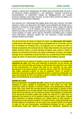 ALIMENTACION MEDICINAL JORGE VALERA
268
integral y natural para desengrasar el hígado graso permitirá bajar de peso a
las personas obesas (diabéticos) o con sobrepeso. También nosotros les
recomendamos un tratamiento integral de adelgazamiento con nuestro
producto ooobesus, para bajar de peso, en esta misma sección de dietas o en
la sección de tratamientos integrales.
Una persona con enfermedad del hígado graso tiene que consumir una dieta
especial y hacer una depuración del hígado, para protegerlo del trabajo duro y
ayudarlo a funcionar lo mejor posible. En general el mayor trabajo del hígado
ocurre entre la 1 – 3 de la mañana, por lo que no es conveniente comer a
ultima hora antes de dormir (cena) verduras crudas, excesos en las comidas y
mucho alcohol; es mejor comer algunos alimentos favorables para el hígado
como alcachofas, zanahoria, pepino, etc. (ver verduras y frutas favorables,
también recetas de comida).
Una de las formas de limpiar el hígado es hacer una depuración del hígado.
La depuración del hígado se puede hacer principalmente en 03 formas, una es
con un extracto de verduras (04) y la segunda con un enema de café. La
tercera es aplicarse una compresa de col. Estas depuraciones sirve para que el
hígado funcione mejor y si esta operado el hígado, esta vuelva a crecer. El
extracto de verduras es tomarse una copita de extractos (2 onzas), de cebolla,
lechuga, limón y zanahoria un tanto de cada uno; se debe tomar entre comidas,
puede ser entre 1-3 veces al día, dependiendo de la fortaleza corporal.
La segunda forma de depurar el hígado y que es muy efectiva es el enema de
retención de café, que sirve para estimular la liberación de las toxinas del
hígado y de vesícula biliar para luego ser eliminadas del organismo por medio
de las evacuaciones. El enema del café es de retención ya que debe
permanecer en el cuerpo durante 15 minutos mínimo, mejor 30 – 60 minutos; y
solo deben aplicarse cuando no hay un sangrado rectal. Si durante la
aplicación del enema de café se presentan tensión o espasmos intestinales use
agua mas caliente de 38ºC. En cambio si tiene el intestino débil o flácido, use
agua con temperaturas en promedio de 25ºC.
ENEMA DE CAFE
Para su preparación, del enema de café, colocar en una olla dos litros de agua
destilada al vapor, agregar 6 cucharadas de café molido (no usar café
comercial). Hervir la mezcla 15 minutos, enfriar a una temperatura cómoda y
luego colar. Usar medio litro de esta solución de café colado y guarde el resto
en un refrigerador en un envase cerrado. Para el tratamiento con la enema usar
medio litro de al solución en una bolsa de enema. Para facilitar la introducción
de la cánula de la enema puede usar aceite de vitamina E o Aloe vera. La
aplicación del enema es en la posición cabeza abajo y cola arriba. Cuando
haya introducido el líquido acuéstese con cuidado sobre su lado derecho y
permanezca en esa posición durante 15 minutos mínimo, antes de permitir que
el fluido salga de su organismo. No se mueva ni se cambie de lado. Si el liquido
no sale no hay que preocuparse, sencillamente póngase de pie y camine
normalmente hasta que sienta la necesidad de expulsarlo. Aplicarse los
 