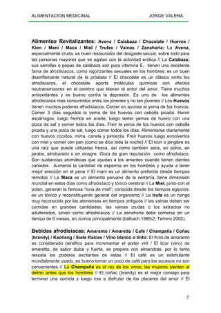 ALIMENTACION MEDICINAL JORGE VALERA
27
Alimentos Revitalizantes: Avena / Calabaza / Chocolate / Huevos /
Kion / Maní / Maca / Miel / Trufas / Vainas / Zanahoria: La Avena,
especialmente cruda, es buen restaurador del desgaste sexual, sobre todo para
las personas mayores que se agotan con la actividad erótica // La Calabaza;
sus semillas o pepas de calabaza son pura vitamina E, tienen una excelente
fama de afrodisíacos, como vigorizantes sexuales en los hombres; es un buen
desinflamante natural de la próstata // El chocolate es un clásico entre los
afrodisíacos, el chocolate aporta moléculas químicas con efectos
neutransmisores en el cerebro que liberan el ardor del amor. Tiene muchos
antioxidantes y es bueno contra la depresión. Es uno de los alimentos
afrodisíacos mas consumidos entre los jóvenes y no tan jóvenes // Los Huevos
tienen muchos poderes afrodisíacos. Comer en ayunas la yema de los huevos.
Comer 3 días seguidos la yema de los huevos con cebolla picada. Hervir
espárragos, luego freírlos en aceite, luego verter yemas de huevo con una
pizca de sal y comer todos los días. Freír la yema de los huevos con cebolla
picada y una pizca de sal, luego comer todos los días. Alimentarse diariamente
con huevos cocidos, mirra, canela y pimienta. Freír huevos luego envolverlos
con miel y comer con pan (como se dice toda la noche) // El kion o jengibre es
una raíz que puede utilizarse fresca, así como también seca, en polvo, en
jarabe, almibarado o en vinagre. Goza de gran reputación como afrodisíaco.
Son sustancias aromáticas que ayudan a los amantes cuando tienen dientes
cariados. Aumenta la cantidad de esperma en los hombres y ayuda a tener
mejor erección en el pene // El maní es un alimento preferido desde tiempos
remotos // La Maca es un alimento peruano de la serranía, tiene dimensión
mundial en estos días como afrodisíaco y tónico cerebral // La Miel, junto con el
polen, generan la famosa “luna de miel”; conocida desde los tiempos egipcios;
es un tónico y reconstituyente general del organismo // La trufa es un hongo
muy reconocido por los atenienses en tiempos antiguos // las vainas deben ser
comidas en grandes cantidades, las vainas crudas o los extractos no
adulterados, sirven como afrodisíacos // La zanahoria debe comerse en un
tiempo de 6 meses, en zumos principalmente (balbach 1988-2; Terrero 2002).
Bebidas afrodisíacas: Amaranto / Amaretto / Café / Champaña / Coñac
(brandy) / Kaoliang / Siete Raíces / Vino blanco o tinto: El fruto de amaranto
es considerado benéfico para incrementar el poder viril / El licor (vino) de
amaretto, de sabor dulce y fuerte, se prepara con almendras, por lo tanto
rescata los poderes excitantes de estas // El café es un estimulante
mundialmente usado, es bueno tomar un poco de café pero los excesos no son
convenientes // La Champaña es el rey de los vinos; las mujeres sienten el
delirio antes que los hombres // El coñac (brandy) es el mejor consejo para
terminar una comida y luego irse a disfrutar de los placeres del amor // El
 