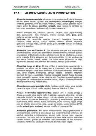 ALIMENTACION MEDICINAL JORGE VALERA
271
17.1. ALIMENTACIÓN ANTI PROSTATITIS
Alimentación recomendada: alimentos ricos en vitamina E, alimentos ricos
en zinc; alfalfa (brotes), ajonjolí, ajos, aceite (linaza, oliva virgen), arverjas,
endibias, garbanzo, miel de abejas, mashua, ortiga, perejil, pescado azul o
negro, polen de abejas, semillas (girasol), soya (reduce la cantidad de
hormonas masculinas; testosterona) , tomate, zanahoria.
Frutas: arandano rojo, castañas, cerezas, ciruelas, coco (agua o leche),
datil, guanábana, kiwi, manzana, melon, naranja, palta, pera, piña,
platanos, sandia, toronja, tuna,
Verduras: ajo, alcachofa, arverjas (cascara), berenjena, betarraga,
calabaza, coles (brócoli, coliflor, repollo), cebolla, endibia, espinaca,
garbanzo, lechuga, nabo, palmito, perejil, poro, tomate (cancer prostatico),
zanahoria, zapallos.
Alimentos ricos en Vitamina E: Son alimentos que por sus propiedades
antiinflamatorias, sirven para desinflamar próstata enferma; tambien por sus
propiedades antitumorales inhiben el crecimiento de las células cancerosas
en la próstata. Estos alimentos son, brotes de alfalfa, col, las verduras de
hoja verde (coliflor, brócoli, repollo), los frutos secos, el germen de trigo,
legumbres, pescado azul, semillas de calabaza, la soya y los tomates.
Alimentos ricos en Zinc: El zinc inhibe el crecimiento anormal de la
próstata, es eficaz en la prevención y tratamiento de la hiperplasia
prostática benigna. Entre estos alimentos ricos en zinc tenemos, almendras,
apio, arroz integral, berenjenas, borraja, cebolla, cereales integrales
(germen de trigo), espárragos, frejoles (cascaras), girasol, higos, lentejas,
mani, melocotón, papas, peras, rábanos, etc. Tambien se puede optar por
un regimen de mariscos (especialmente ostras), hígado ó huevo (alimentos
de origen animal muy ricos en zinc).
Alimentación cancer prostata: alfalfa (brotes), perejil, polen, soya, tomate,
zanahoria (ajos, brócoli, coliflor, repollo). Ademas Vitamina E, Zinc.
Plantas medicinales recomendadas: abedul (2%) // aceite omega 3
(linaza, pescado, oliva, sacha inchi) // achiote, agracejo, aloe vera, borraja,
calendula, castaño de indas, cipres, cola de caballo, curcuma, diente de
leon, enebro, equinacea, fresno (2%, prostatitis y estreñimiento), graviola,
huamanripa, limon, llanten, malva, milenrama, muña (cancer), nogal, ortiga,
pelo de choclo, pinco pinco, rosa, sangre de grado, sauco (corteza 20%),
tomillo, uña de gato (corteza), vara de oro (flores), zarzaparrilla.
Alimentos prohibidos: No tomar medicamentos descongestionantes o
antiestaminicos (catarros o sinusitis) ya que incrementan los síntomas; aji;
alcohol; alimentos condimentados; azucar; café; carnes rojas; cigarros;
colorantes; chocolate; reducir los alimentos lacteos; evitar montar bicicleta o
caballo; frituras; grasas de animales (son precursoras de las hormonas
sexuales); hormonas; sal; sazonadores; te; toxinas; viajes largos;
 