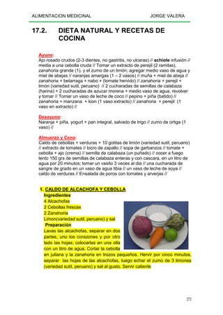 ALIMENTACION MEDICINAL JORGE VALERA
272
17.2. DIETA NATURAL Y RECETAS DE
COCINA
Ayuno:
Ajo rosado crudos (2-3 dientes, no gastritis, no ulceras) // achiote infusión //
media a una cebolla cruda // Tomar un extracto de perejil (2 ramitas),
zanahoria grande (1), y el zumo de un limón; agregar medio vaso de agua y
miel de abejas // naranjas amargas (1 – 2 vasos) // muña + miel de abeja //
zanahoria + betarraga + nabo + (tomate hervido) // zanahoria + perejil +
limón (variedad sutil, peruano) // 2 cucharadas de semillas de calabaza
(harina) + 2 cucharadas de azucar morena + medio vaso de agua, revolver
y tomar // Tomar un vaso de leche de coco // pepino + piña (batido) //
zanahoria + manzana + kion (1 vaso extracto) // zanahoria + perejil (1
vaso en extracto) //
Desayuno:
Naranja + piña, yogurt + pan integral, salvado de trigo // zumo de ortiga (1
vaso) //
Almuerzo y Cena:
Caldo de cebollas + verduras + 10 gotitas de limón (variedad sutil, peruano)
// extracto de tomates // locro de zapallo // sopa de garbanzos // tomate +
cebolla + ajo (crema) // semilla de calabaza (un puñado) // cocer a fuego
lento 150 grs de semillas de calabaza enteras y con cascara, en un litro de
agua por 20 minutos; tomar un vasito 3 veces al dia // una cucharada de
sangre de grado en un vaso de agua tibia // un vaso de leche de soya //
caldo de verduras // Ensalada de poros con tomates y arverjas //
1. CALDO DE ALCACHOFA Y CEBOLLA
Ingredientes
4 Alcachofas
2 Cebollas frescas
2 Zanahoria
Limon(variedad sutil, peruano) y sal
Preparación
Lavas las alcachofas, separar en dos
partes, uno los corazones y por otro
lado las hojas; colocarlas en una olla
con un litro de agua. Cortar la cebolla
en juliana y la zanahoria en trozos pequeños. Hervir por cinco minutos,
separar las hojas de las alcachofas, luego echar el zumo de 3 limones
(variedad sutil, peruano) y sal al gusto. Servir caliente
 