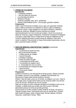 ALIMENTACION MEDICINAL JORGE VALERA
273
2. CREMA DE CALABAZA
Ingredientes
1 Calabaza mediana
1 litro de Caldo de verduras
2 cucharadas de Harina
Manteca (100 grs)
verduras (cebollas, apio, poro, zanahoria)
plantas medicinalesen polvo : uña de gato, graviola o llantén.
Preparación
Pelar y picar finamente la cebolla, poro y apio, por separado; tambien
pelar y rallar la zanahoria; la calabaza lo mismo, pelar la calabaza y
cortarla en cubos. Luego agregar en una olla la manteca y calentar y
saltear las verduras. Agregar la harina mientras se mezcla
permanentemente con una cuchara de madera. Vaciar de a pocos el
caldo de verduras y seguir mezclando. Finalmente incorporar la calabaza
a la sopa. Luego dejar hervir a fuego lento la sopa de calabaza por 30
minutos. Después procesar la sopa crema de calabaza. Para servir
volver a calentar. Para ponerle un toque final puedes espolvorear uña de
gato o graviola (hojas) o llantén.
3. SOPA DE BROCOLI CON PATATAS Y QUESO (4 personas)
Ingredientes
1 cucharada de aceite de oliva
400 gr de brócoli troceado
1 patata grande en rodajas
1 puerro troceado
2 cebollas troceadas
2 tazas de caldo de pollo
1 cucharadita de tomillo seco
1 cucharadita de orégano seco
½ cucharadita de curry en polvo
2 cucharaditas de mostaza de dijon
1 taza de leche
1/3 de queso rallado
Preparación
Caliente el aceite en una olla grande de fondo grueso. Añada el brócoli,
las patatas, el puerro y las cebollas, y saltéelo removiéndolo con
frecuencia a fuego medio fuerte durante 5 minutos.
Añada 1 taza de caldo, junto con el tomillo, el orégano y el curry. Tape la
olla y deje cocer a fuego lento hasta que las verduras estén muy tiernas.
Unos 30 minutos. Remueva de vez en cuando.
Deje que la sopa se enfríe, después póngala en la batidora, junto con la
mostaza, y bátala hasta que quede una crema suave. (No bata
demasiado porque la crema se pondrá gomosa).
Eche el puré en la olla y añada el caldo restante, la leche y el queso, y
caliente a fuego suave, removiendo para que se mezcle bien. Cuando
este fundido el queso, estar a lista la sopa. Sírvala caliente. (Patricia
Hausman, Judith Benn Hurley, 1993)
 