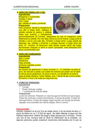 ALIMENTACION MEDICINAL JORGE VALERA
274
4. SOPA DE CEBOLLAS Y COL
Ingredientes
Margarina (1 cucharada)
Cebolla (1 taza)
Col (1 taza)
Ajo, cebolla en polvo y pimienta
Preparación
Para empezar, derrita la margarina en
una olla a fuego lento, agregue la
cebolla cortada en juliana, y saltéela
hasta que suavice y transparente
aproximadamente 20 minutos. Asegúrese de que la margarina cubra
totalmente la cebolla. Por otro lado cocine la col en trozos. Luego junte la
cebolla y col en una sola olla. Tambien a fuego lento. Luego añada las
especies, ajo, cebolla y pimienta, y prosiga cocinan a fuego lento por
otros 10 minutos. Al transcurrir este tiempo puede retirar del fuego,
previamente chequee si tiene la sazón apropiada. www.wikipedia.com;
www.mundorecetas.com
5. SOPA DE GARBANZOS
Ingredientes
Ajos y aceite
Garbanzos
Papa amarilla
Verduras (cebolas y poro)
Preparación
Se cocinan los garbanzos (1 taza); se pican (1 – 2 ) cebollas; se pican el
poro. Se reducen a pasta y se cuelan de manera que pasen con el caldo
la harina de los garbanzos. Se pone a hervir y en ebullición se echa la
papa amarilla mediana, recien rallada, mas 1 diente de ajo y poco aceite.
Se hierve ½ hora y se cuela por segunda vez.
6. ZUMO DE VERDURAS
Ingredientes
Tomate
Perejil, lechuga, acelga
1 cucharada de miel de abeja
Preparación
Lavar las verduras. Preparar un vaso de jugo de tomate con poco agua.
Pasar las verduras a través del extractor, 2 ramas de perejil, 3 hojas de
lechuga fresca, 2 hojas de acelga; luego mezclar con el jugo de tomate.
Agregar una cucharada de miel de abejas. Servir y tomar.
Entrecomidas
Infusión, preparar un té con 5 gr de ortiga menor, 5 gr de diente de león y 1
pizca de álamo en un 1 /2 litro de agua. Se debe calentar el agua con las
hierbas hasta hervir. Retirar del fuego y dejar reposar por 5 minutos. Tomar
una vez al día. Aunque este té alivia la inflamación de la próstata, en
algunas personas puede ocasionar reacciones estomacales por lo que se
 
