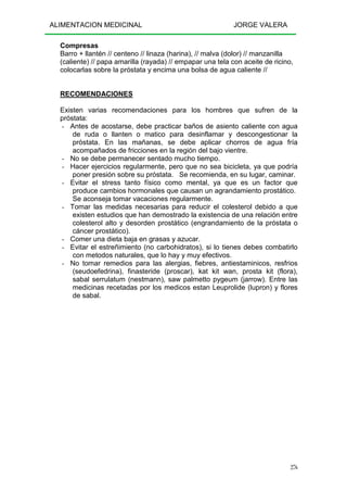 ALIMENTACION MEDICINAL JORGE VALERA
276
Compresas
Barro + llantén // centeno // linaza (harina), // malva (dolor) // manzanilla
(caliente) // papa amarilla (rayada) // empapar una tela con aceite de ricino,
colocarlas sobre la próstata y encima una bolsa de agua caliente //
RECOMENDACIONES
Existen varias recomendaciones para los hombres que sufren de la
próstata:
- Antes de acostarse, debe practicar baños de asiento caliente con agua
de ruda o llanten o matico para desinflamar y descongestionar la
próstata. En las mañanas, se debe aplicar chorros de agua fría
acompañados de fricciones en la región del bajo vientre.
- No se debe permanecer sentado mucho tiempo.
- Hacer ejercicios regularmente, pero que no sea bicicleta, ya que podría
poner presión sobre su próstata. Se recomienda, en su lugar, caminar.
- Evitar el stress tanto físico como mental, ya que es un factor que
produce cambios hormonales que causan un agrandamiento prostático.
Se aconseja tomar vacaciones regularmente.
- Tomar las medidas necesarias para reducir el colesterol debido a que
existen estudios que han demostrado la existencia de una relación entre
colesterol alto y desorden prostático (engrandamiento de la próstata o
cáncer prostático).
- Comer una dieta baja en grasas y azucar.
- Evitar el estreñimiento (no carbohidratos), si lo tienes debes combatirlo
con metodos naturales, que lo hay y muy efectivos.
- No tomar remedios para las alergias, fiebres, antiestaminicos, resfrios
(seudoefedrina), finasteride (proscar), kat kit wan, prosta kit (flora),
sabal serrulatum (nestmann), saw palmetto pygeum (jarrow). Entre las
medicinas recetadas por los medicos estan Leuprolide (lupron) y flores
de sabal.
 