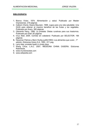 ALIMENTACION MEDICINAL JORGE VALERA
277
BIBLIOGRAFIA
1. Bianco Víctor, 1974. Alimentación y salud. Publicado por Master
Impresiones. 218 páginas
2. Calbom Cherie, Keane Maureen, 1999. Jugos para una vida saludable: Una
GUIA para obtener el maximo beneficio de las frutas y los vegetales.
Publicado por Avery. 382 páginas
3. Clements Harry, 1996. La próstata: Dietas curativas para sus trastornos.
Publicado por Edaf. 82 páginas
4. Cruz Abel, 2004. Comida sin colesterol. Publicado por SELECTOR. 184
páginas
5. Hausman Patricia y Benn Hurley judith(1993): Los alimentos que curan , 1ª
edición, Ediciones Urano S.A. 1993 , 511 pag.
6. Larry klap: prostate heath in ninety days
7. Wang Lihua, L.A.C. 2007. MEDICINA CHINA CASERA. Ediciones
Robinbook.
8. www.mundorecetas.com
9. www.wikipedia.com
 