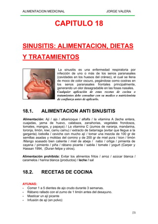 ALIMENTACION MEDICINAL JORGE VALERA
278
CAPITULO 18
SINUSITIS: ALIMENTACION, DIETAS
Y TRATAMIENTOS
La sinusitis es una enfermedad respiratoria por
infección de uno o más de los senos paranasales
(cavidades en los huesos del cráneo), el cual se llena
de moco de color oscuro, pegándose como costras en
los senos paranasales frontales principalmente,
generando un olor desagradable en las fosas nasales.
Cualquier aplicación de estas recetas de cocina o
tratamientos debe consultar con su medico o nutricionista
de confianza antes de aplicarlo.
18.1. ALIMENTACION ANTI SINUSITIS
Alimentación: Ají / ajo / albaricoque / alfalfa / la vitamina A (leche entera,
cuajadas, yema de huevo, calabaza, zanahorias, vegetales frondosos,
tomates, mangos, y papaya) / La vitamina C (zumos de naranja, mandarina,
toronja, limón, kiwi, camu camu) / extracto de betarraga (evitar que llegue a la
garganta) /cebolla / ceviche con mucho ají / tomar una mezcla de 100 gr de
semillas asadas y molidas del comino y de 200 gr de miel pura / kion / limón
/Mango soasado bien caliente / miel de abeja / nabo / ortiga / pimienta de
cayena / pimiento / piña / rábano picante / sabila / tomate / yogurt (Carper y
Hassan 1994, (Duran felipe y otros).
Alimentación prohibida: Evitar los alimentos fritos / arroz / azúcar blanca /
caramelos / harina blanca (productos) / leche / sal
18.2. RECETAS DE COCINA
AYUNAS:
- Comer 1 a 5 dientes de ajo crudo durante 3 semanas.
- Rábano rallado con el zumo de 1 limón antes del desayuno.
- Masticar un ají picante
- Infusión de ají (en polvo)
 