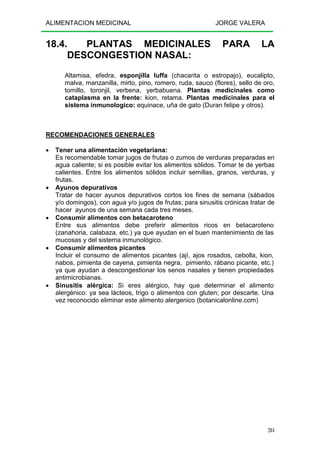 ALIMENTACION MEDICINAL JORGE VALERA
284
18.4. PLANTAS MEDICINALES PARA LA
DESCONGESTION NASAL:
Altamisa, efedra, esponjilla luffa (chacarita o estropajo), eucalipto,
malva, manzanilla, mirto, pino, romero, ruda, sauco (flores), sello de oro,
tomillo, toronjil, verbena, yerbabuena. Plantas medicinales como
cataplasma en la frente: kion, retama. Plantas medicinales para el
sistema inmunologico: equinace, uña de gato (Duran felipe y otros).
RECOMENDACIONES GENERALES
• Tener una alimentación vegetariana:
Es recomendable tomar jugos de frutas o zumos de verduras preparadas en
agua caliente; si es posible evitar los alimentos sólidos. Tomar te de yerbas
calientes. Entre los alimentos sólidos incluir semillas, granos, verduras, y
frutas.
• Ayunos depurativos
Tratar de hacer ayunos depurativos cortos los fines de semana (sábados
y/o domingos), con agua y/o jugos de frutas; para sinusitis crónicas tratar de
hacer ayunos de una semana cada tres meses.
• Consumir alimentos con betacaroteno
Entre sus alimentos debe preferir alimentos ricos en betacaroteno
(zanahoria, calabaza, etc.) ya que ayudan en el buen mantenimiento de las
mucosas y del sistema inmunológico.
• Consumir alimentos picantes
Incluir el consumo de alimentos picantes (ají, ajos rosados, cebolla, kion,
nabos, pimienta de cayena, pimienta negra, pimiento, rábano picante, etc.)
ya que ayudan a descongestionar los senos nasales y tienen propiedades
antimicrobianas.
• Sinusitis alérgica: Si eres alérgico, hay que determinar el alimento
alergénico: ya sea lácteos, trigo o alimentos con gluten; por descarte. Una
vez reconocido eliminar este alimento alergenico (botanicalonline.com)
 