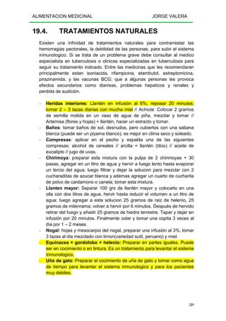 ALIMENTACION MEDICINAL JORGE VALERA
289
19.4. TRATAMIENTOS NATURALES
Existen una infinidad de tratamientos naturales para contrarrestar las
hemorragias pectorales, la debilidad de las personas, para subir el sistema
inmunologico. Si se trata de un problema grave debe consultar al medico
especialista en tuberculosis o clinicas especializadas en tuberculosis para
seguir su tratamiento indicado. Entre las medicinas que les recomendaran
principalmente estan isoniacida, rifampicina, etambutol, estreptomicina,
pirazinamida, y las vacunas BCG; que a algunas personas les provoca
efectos secundarios como diarreas, problemas hepaticos y renales y
perdida de audición.
- Heridas interiores: Llantén en infusión al 6%, reposar 20 minutos;
tomar 2 – 3 tazas diarias con mucha miel // Achiote: Colocar 2 gramos
de semilla molida en un vaso de agua de piña, mezclar y tomar //
Artemisa (flores y hojas) + llantén, hacer un extracto y tomar.
- Baños: tomar baños de sol, desnudos, pero cubiertos con una sabana
blanca (puede ser un piyama blanco); es mejor en clima seco y soleado.
- Compresas: aplicar en el pecho y espalda una de las siguientes
compresas: alcohol de cereales // arcilla + llantén (tibio) // aceite de
eucalipto // jugo de uvas.
- Chirimoya: preparar esta mixtura con la pulpa de 2 chirimoyas + 30
pasas, agregar en un litro de agua y hervir a fuego lento hasta evaporar
un tercio del agua; luego filtrar y dejar la solucion para mezclar con 2
cucharaditas de azucar blanca y ademas agregar un cuarto de cucharita
de polvo de cardamono o canela; tomar esta mixtura.
- Llanten mayor: Separar 100 grs de llantén mayor y colocarlo en una
olla con dos litros de agua, hervir hasta reducir el volumen a un litro de
agua; luego agregar a esta solucion 25 gramos de raiz de helenio, 25
gramos de milenrama; volver a hervir por 6 minutos. Después de hervido
retirar del fuego y añadir 25 gramos de hiedra terrestre. Tapar y dejar en
infusión por 20 minutos. Finalmente colar y tomar una copita 3 veces al
dia por 1 – 2 meses.
- Nogal: hojas y mesocarpio del nogal, preparar una infusión al 3%, tomar
3 tazas al dia mezclado con limon(variedad sutil, peruano) y miel.
- Equinacea + gordolobo + helenio: Preparar en partes iguales. Puede
ser en cocimiento o en tintura. Es un tratamiento para levantar el sistema
inmunologico.
- Uña de gato: Preparar el cocimiento de uña de gato y tomar como agua
de tiempo para levantar el sistema inmunologico y para los pacientes
muy debiles.
 