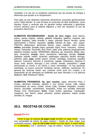 ALIMENTACION MEDICINAL JORGE VALERA
292
necesitan a la vez de un programa nutricional que les provea de energía y
elementos que ayuden a su recuperación.
Para ellos se han diseñado regímenes alimenticios conocidos genéricamente
como "dieta blanda", la cual se basa en productos de fácil asimilación, como
líquidos, frutas y verduras que no generan acidez estomacal y garantizan
mínimo esfuerzo para el sistema digestivo y rara vez requieren el uso de
productos vitamínicos.
ALIMENTOS RECOMENDADOS : Aceite de oliva virgen, arroz blanco,
avena, carnes magras, cebada, galletas integrales, gelatina, maicena, pan
integral (tostado), papa amarilla o negra, pescado blanco hervido, queso
(descremado o fresco), requesón, rocoto, salvado de trigo, tofu, yogurt.
FRUTAS: albaricoque, almendras (leche), caqui, castaña, cidra, ciruela,
datiles, granadilla, grosella negra, guayaba, higos, limon, manzana, mamey,
mango, melocotón, membrillo, lima, limon, palta, piña, platanos (especialmente
platanos morado); sandia. VERDURAS: albahaca, ajo, alcachofa, alfalfa, aloe,
apio, arracacha, arverja, berro, berenjenas, betarraga, borraja, brócoli,
calabaza, cebolla, coliflor, coriandro, espárragos, espinaca, llantén, lechuga,
palmitos, palta, papa, perejil, pepino, tomate, verdolaga, zanahoria, zapallos
italianos. Consuma Vitamina A (zanahoria, zapallo, melocotón), Vitamina E
(soya, maíz, brócoli, lechuga) y zinc (choclo, tomate, champiñón) / yuca
sancochada en trozos o en harina o como mermelada / Si hay personas
estreñidas, es bueno consumir hortalizas tiernas, coliflores, zanahorias. En
general las verduras tienen que comerse como pure (no crudas) y la
preparación de los alimentos es preferible que sean hervidos o a la plancha
(Balbach 1988; Pitchford P 2002).
ALIMENTOS PROHIBIDOS: Aji, ajos rosados, algas, alimentos fritos o
crudos, alimentos irritantes, salados o muy dulces, azucar, café, caldos
concentrados de carne, canela, carnes rojas, cereales integrales, ciruelas,
citricos, chocolate, condimentos, embutidos, frutas con semillas diminutas
(fresas, kivis, frambuesas), leche, frutas acidas, gaseosas, mantequilla,
margarina, pan blanco, pasta, pimienta, quesos grasosos, salsas acidas
(tomate), te, vinagre,
20.2. RECETAS DE COCINA
Ayunas (6 a.m.):
Tomar el jugo de cáscara de papa cruda amarilla (no papa verde) / tomar
una cucharadita de harina de papa (carbon) / Aceite de oliva virgen (una
cucharada sopera) / Jugo de col cruda (medio a un litro diario, 4 vasos diarios,
2 – 4 semanas) / Col + zanahoria / Jugo de sábila / Infusión de manzanilla,
 