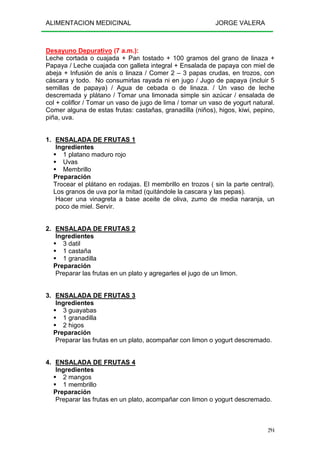 ALIMENTACION MEDICINAL JORGE VALERA
294
Desayuno Depurativo (7 a.m.):
Leche cortada o cuajada + Pan tostado + 100 gramos del grano de linaza +
Papaya / Leche cuajada con galleta integral + Ensalada de papaya con miel de
abeja + Infusión de anís o linaza / Comer 2 – 3 papas crudas, en trozos, con
cáscara y todo. No consumirlas rayada ni en jugo / Jugo de papaya (incluir 5
semillas de papaya) / Agua de cebada o de linaza. / Un vaso de leche
descremada y plátano / Tomar una limonada simple sin azúcar / ensalada de
col + coliflor / Tomar un vaso de jugo de lima / tomar un vaso de yogurt natural.
Comer alguna de estas frutas: castañas, granadilla (niños), higos, kiwi, pepino,
piña, uva.
1. ENSALADA DE FRUTAS 1
Ingredientes
1 platano maduro rojo
Uvas
Membrillo
Preparación
Trocear el plátano en rodajas. El membrillo en trozos ( sin la parte central).
Los granos de uva por la mitad (quitándole la cascara y las pepas).
Hacer una vinagreta a base aceite de oliva, zumo de media naranja, un
poco de miel. Servir.
2. ENSALADA DE FRUTAS 2
Ingredientes
3 datil
1 castaña
1 granadilla
Preparación
Preparar las frutas en un plato y agregarles el jugo de un limon.
3. ENSALADA DE FRUTAS 3
Ingredientes
3 guayabas
1 granadilla
2 higos
Preparación
Preparar las frutas en un plato, acompañar con limon o yogurt descremado.
4. ENSALADA DE FRUTAS 4
Ingredientes
2 mangos
1 membrillo
Preparación
Preparar las frutas en un plato, acompañar con limon o yogurt descremado.
 