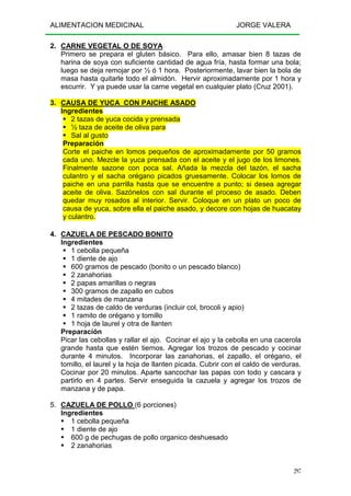 ALIMENTACION MEDICINAL JORGE VALERA
297
2. CARNE VEGETAL O DE SOYA
Primero se prepara el gluten básico. Para ello, amasar bien 8 tazas de
harina de soya con suficiente cantidad de agua fría, hasta formar una bola;
luego se deja remojar por ½ ó 1 hora. Posteriormente, lavar bien la bola de
masa hasta quitarle todo el almidón. Hervir aproximadamente por 1 hora y
escurrir. Y ya puede usar la carne vegetal en cualquier plato (Cruz 2001).
3. CAUSA DE YUCA CON PAICHE ASADO
Ingredientes
2 tazas de yuca cocida y prensada
½ taza de aceite de oliva para
Sal al gusto
Preparación
Corte el paiche en lomos pequeños de aproximadamente por 50 gramos
cada uno. Mezcle la yuca prensada con el aceite y el jugo de los limones.
Finalmente sazone con poca sal. Añada la mezcla del tazón, el sacha
culantro y el sacha orégano picados gruesamente. Colocar los lomos de
paiche en una parrilla hasta que se encuentre a punto; si desea agregar
aceite de oliva. Sazónelos con sal durante el proceso de asado. Deben
quedar muy rosados al interior. Servir. Coloque en un plato un poco de
causa de yuca, sobre ella el paiche asado, y decore con hojas de huacatay
y culantro.
4. CAZUELA DE PESCADO BONITO
Ingredientes
1 cebolla pequeña
1 diente de ajo
600 gramos de pescado (bonito o un pescado blanco)
2 zanahorias
2 papas amarillas o negras
300 gramos de zapallo en cubos
4 mitades de manzana
2 tazas de caldo de verduras (incluir col, brocoli y apio)
1 ramito de orégano y tomillo
1 hoja de laurel y otra de llanten
Preparación
Picar las cebollas y rallar el ajo. Cocinar el ajo y la cebolla en una cacerola
grande hasta que estén tiernos. Agregar los trozos de pescado y cocinar
durante 4 minutos. Incorporar las zanahorias, el zapallo, el orégano, el
tomillo, el laurel y la hoja de llanten picada. Cubrir con el caldo de verduras.
Cocinar por 20 minutos. Aparte sancochar las papas con todo y cascara y
partirlo en 4 partes. Servir enseguida la cazuela y agregar los trozos de
manzana y de papa.
5. CAZUELA DE POLLO (6 porciones)
Ingredientes
1 cebolla pequeña
1 diente de ajo
600 g de pechugas de pollo organico deshuesado
2 zanahorias
 