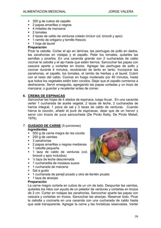 ALIMENTACION MEDICINAL JORGE VALERA
298
300 g de cubos de zapallo
2 papas amarillas o negras
4 mitades de manzana
2 tomates
2 tazas de caldo de verduras colado (incluir col, brocoli y apio)
1 ramito de orégano y tomillo frescos
1 hoja de laurel
Preparación
Picar la cebolla. Cortar el ajo en láminas, las pechugas de pollo en dados,
las zanahorias en rodajas y el zapallo. Pelar los tomates, quitarles las
semillas y picarlos. En una cacerola grande con 2 cucharadas de caldo
cocinar la cebolla y el ajo hasta que estén tiernos. Sancochar las papas con
cascara aparte y cortarlas en trozos. Agregar las pechugas de pollo y
cocinar durante 4 minutos, revolviendo de tanto en tanto. Incorporar las
zanahorias, el zapallo, los tomates, el ramito de hierbas y el laurel. Cubrir
con el resto del caldo. Cocinar en fuego moderado por 40 minutos, hasta
que todos los vegetales estén bien cocidos. Dejar que el zapallo comience a
deshacerse. Servir enseguida, agregando las papas cortadas y un trozo de
manzana; o guardar y recalentar antes de comer.
6. CREMA DE ESPINACAS
Sancochar las hojas de 4 atados de espinaca, luego licuar. En una cacerola
verter 1 cucharada de aceite vegetal, 2 tazas de leche, 2 cucharadas de
harina integral, 1 pizca de sal y 3 tazas de caldo de verduras. Cuando
hierva la cocción, añadir el puré de espinacas, dejar que de un hervor y
servir con trozos de yuca sancochada (De Pirolo Ketty, De Pirolo Mabel,
1976).
7. GUISADO DE CARNE (5 porciones)
Ingredientes
500 g de carne magra de res cocida
250 g de vainitas
3 zanahorias
2 papas amarillas o negras medianas
1 cebolla pequeña
1 taza de caldo de verduras (col,
brocoli y apio incluidos)
½ taza de leche descremada
1 cucharadita de mostaza suave
1 cucharada de maicena
Sal a gusto
1 cucharada de perejil picado y otra de llantén picado
1 taza de alverjas
Preparación
La carne magra cortarla en cubos de un cm de lado. Despuntar las vainitas,
quitarles los hilos con ayuda de un pelador de verduras y cortarlas en trozos
de 2 cm. Cortar en rodajas las zanahorias. Sancochar aparte las papas con
cascara y cortarlas en trozos. Sancochar las alverjas. Reservar todo. Picar
la cebolla y cocinarla en una cacerola con una cucharada de caldo hasta
que esté transparente. Agregar la carne y las hortalizas reservadas. Verter
 