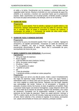 ALIMENTACION MEDICINAL JORGE VALERA
299
el caldo y la leche. Condimentar con la mostaza y cocinar hasta que los
vegetales estén tiernos. Disolver el almidón en una cucharada de agua fría,
añadirlo a la cacerola y revolver con suavidad hasta que la preparación
espese. Salar, espolvorear con el perejil picado, el llantén picado y agregar
los trozos de papa sancochada y las alverjas, servir en el momento.
8. GUISO DE YUCA
Preparación
Sancochar la yuca aparte. Freir la cebolla y agregar el zapallo italiano y las
zanahorias. Agregar adicionalmente una taza de caldo de verduras. Hervir
por 5 minutos, bajar el fuego e incorporar 8 huevos de codorniz, 2
cucharadas de perejil y 1 cucharada de aceite de oliva extra virgen.
Acompañar con trozos de yuca sancochada
9. GUISO DE YUCA Y HONGOS SHITAKE
Preparación
Sancochar la yuca y la arracacha aparte. Freír 1 ajo y 1 cebolla. Agregar la
arracacha y el zapallo sancochado. Incorporar un caldo de verduras con
tomillo y orégano, col, apio y brocoli. Agregar los hongos shitake
previamente sancochados al vapor. Servir con 2 cucharadas de poro,
acompañado de trozos de yuca.
10.MERO CUBIERTO CON VERDURAS (6 porciones)
Ingredientes
150 g de hojas de espinaca
Rocío vegetal
1 kilo de filete de mero (merluza, bonito)
200 g de queso crema magro
2 huevos, 1 clara
7 g de gelatina sin sabor
1 azafrán en polvo
sal
1 taza de alverjitas
1 zanahoria cocida y cortada en cubos pequeños
Preparación
Calentar agua con sal en una olla de acero, meter y sacar inmediatamente
las hojas de espinaca; luego enfriarlas en un tazon con agua helada y
extenderlas sobre un lienzo para que se escurran. Humedecer ligeramente
con rocío vegetal un molde para terrina. Tapizarlo con las hojas, dejando
que sobresalgan del borde. Colocar en el procesador o licuadora el
pescado, el queso crema, los huevos, la clara, la gelatina y el azafrán. Salar
y procesar hasta lograr una textura homogénea. Luego disponer dentro del
molde la mitad de la mezcla de pescado. Esparcir las alverjitas y los cubos
de zanahoria. Completar con la preparación restante y cubrir con los
extremos de las hojas de espinaca. Tapar con papel aluminio. Hornear a
180 ºC, a baño maría, de 35 a 40 minutos, hasta que la terrina se note firme
al tacto. Servir caliente o fría, cortada en tajadas. Si se desea, acompañar
con papas sancochadas en trozos (con cascara) y alverjas cocidas.
 