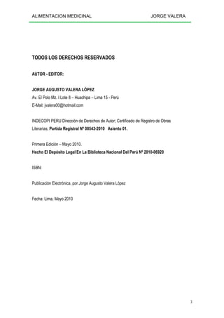 ALIMENTACION MEDICINAL JORGE VALERA
3
TODOS LOS DERECHOS RESERVADOS
AUTOR - EDITOR:
JORGE AUGUSTO VALERA LÓPEZ
Av. El Polo Mz. I Lote 8 – Huachipa – Lima 15 - Perú
E-Mail: jvalera00@hotmail.com
INDECOPI PERU Dirección de Derechos de Autor; Certificado de Registro de Obras
Literarias; Partida Registral Nº 00543-2010 Asiento 01.
Primera Edición – Mayo 2010.
Hecho El Depósito Legal En La Biblioteca Nacional Del Perú Nº 2010-06920
ISBN:
Publicación Electrónica, por Jorge Augusto Valera López
Fecha: Lima, Mayo 2010
 