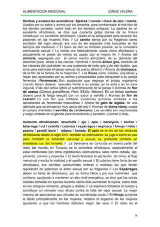 ALIMENTACION MEDICINAL JORGE VALERA
30
Hierbas y sustancias aromáticas: Ajedrea / canela / clavo de olor / menta:
Usados por su sabor y aroma por los amantes, para contrarrestar el mal olor de
los dientes cariados, sobre todo en los tiempos antiguos. La ajedrea es un
excelente afrodisiaco, se dice que cuarenta gotas diarias de su tintura
constituyen un excelente afrodisiaco. Usada en la antigüedad para levantar las
pasiones en las mujeres frías // La canela servia por su fragancia como
excitador del vigor sexual; era uno de las especies más buscadas en los
tiempos del medioevo // El clavo de olor es también picante, se le considera
estimulante sexual // La menta era habitualmente usada como afrodisiaco y
actualmente el aceite de menta es usado con el mismo fin // Aroma del
almizcle, segregada por el ciervo macho almizclero, de su glándula del
abdomen para atraer a las ciervas hembras // Aroma ámbar gris, extraída de
las vísceras del cachalote; es una sustancia de color gris y de olor dulzón, que
sirve para estimular el deseo sexual; de precio altísimo // Aroma de champaca,
de la flor de la familia de la magnolia // Las flores como violetas, orquídeas y
rosas son apreciadas por su aroma y propiedades para conquistar a su pareja
femenina //feromonas: Son sustancias que segrega el propio organismo
cuando tienen deseos sexuales frente a su pareja; en la axila y en la zona
inguinal. Este olor actúa sobre el subconsciente de la pareja // Aromas de flor
de cactus (Cereus grandiflorus; Perú, EEUU, México). Es un tónico cardiaco
(bueno para la fatiga sexual) con un sabor a vainilla // Aromas de flor de
castaño: Es una flor que contiene sustancias químicas similares a las
secreciones de feromonas masculinas // Aroma de gato de algalia, de una
glándula que se encuentra muy cerca del ano // Aromas de ylang-ylang; usada
en países orientales // semillas de cardamomo: Las semillas son machacadas
y luego untadas en el glande para endurecerlo y excitarlo (Gómez 2,004).
Verduras afrodisiacas: alcachofa / ajo / apio / berenjena / berros /
betarraga / col / cebolla / culantro / espárragos / espinaca / hinojo / nabo /
pepino / perejil /poro / rábano / tomate: El apio es el rey de las verduras
afrodisiacas desde el siglo XVII, también es estimulante; su jugo o zumo se usa
para combatir la debilidad nerviosa y sexual; es preferible comerlo en
ensaladas con los tomates // La berenjena es conocida en buena parte del
resto del mundo; en Turquía; se la considera afrodisiaca, especialmente al
estar combinada con otros ingredientes estimulantes, tales como cebolla, ajo,
pimiento, comino y especias // El berro favorece la secreción de orina, el flujo
menstrual y excita la vitalidad y el apetito sexual // El culantro tiene fama de ser
afrodisiaco, sus semillas (consumidas enteras o molidas) las que tienen
reputación de potenciar el ardor sexual por su fragancia // Los Espárragos
deben su fama de afrodisiaco, por su forma fálica y por sus nutrientes que
contiene, ayudando a mantener un alto nivel energético; se dice que las raíces
cocidas tomadas en ayunas durante varios días aumentan la lujuria, sobre todo
en los antiguos romanos, griegos y árabes // La espinaca fortalece el cuerpo y
constituye un remedio muy eficaz contra la falta de vigor sexual. La mejor
manera de aprovechar sus virtudes es comiéndola cruda // El Hinojo aumenta
la libido principalmente en las mujeres; modera el orgasmo de las mujeres
ayudando a que los hombres disfruten mejor del sexo // El nabo es el
 