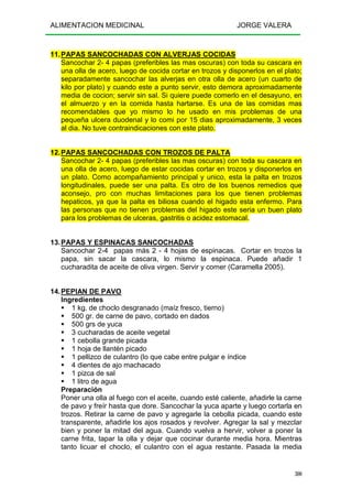 ALIMENTACION MEDICINAL JORGE VALERA
300
11.PAPAS SANCOCHADAS CON ALVERJAS COCIDAS
Sancochar 2- 4 papas (preferibles las mas oscuras) con toda su cascara en
una olla de acero, luego de cocida cortar en trozos y disponerlos en el plato;
separadamente sancochar las alverjas en otra olla de acero (un cuarto de
kilo por plato) y cuando este a punto servir, esto demora aproximadamente
media de cocion; servir sin sal. Si quiere puede comerlo en el desayuno, en
el almuerzo y en la comida hasta hartarse. Es una de las comidas mas
recomendables que yo mismo lo he usado en mis problemas de una
pequeña ulcera duodenal y lo comi por 15 dias aproximadamente, 3 veces
al dia. No tuve contraindicaciones con este plato.
12.PAPAS SANCOCHADAS CON TROZOS DE PALTA
Sancochar 2- 4 papas (preferibles las mas oscuras) con toda su cascara en
una olla de acero, luego de estar cocidas cortar en trozos y disponerlos en
un plato. Como acompañamiento principal y unico, esta la palta en trozos
longitudinales, puede ser una palta. Es otro de los buenos remedios que
aconsejo, pro con muchas limitaciones para los que tienen problemas
hepaticos, ya que la palta es biliosa cuando el higado esta enfermo. Para
las personas que no tienen problemas del higado este seria un buen plato
para los problemas de ulceras, gastritis o acidez estomacal.
13.PAPAS Y ESPINACAS SANCOCHADAS
Sancochar 2-4 papas más 2 - 4 hojas de espinacas. Cortar en trozos la
papa, sin sacar la cascara, lo mismo la espinaca. Puede añadir 1
cucharadita de aceite de oliva virgen. Servir y comer (Caramella 2005).
14.PEPIAN DE PAVO
Ingredientes
1 kg. de choclo desgranado (maíz fresco, tierno)
500 gr. de carne de pavo, cortado en dados
500 grs de yuca
3 cucharadas de aceite vegetal
1 cebolla grande picada
1 hoja de llantén picado
1 pellizco de culantro (lo que cabe entre pulgar e índice
4 dientes de ajo machacado
1 pizca de sal
1 litro de agua
Preparación
Poner una olla al fuego con el aceite, cuando esté caliente, añadirle la carne
de pavo y freír hasta que dore. Sancochar la yuca aparte y luego cortarla en
trozos. Retirar la carne de pavo y agregarle la cebolla picada, cuando este
transparente, añadirle los ajos rosados y revolver. Agregar la sal y mezclar
bien y poner la mitad del agua. Cuando vuelva a hervir, volver a poner la
carne frita, tapar la olla y dejar que cocinar durante media hora. Mientras
tanto licuar el choclo, el culantro con el agua restante. Pasada la media
 