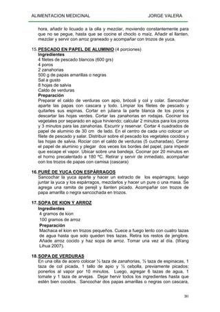 ALIMENTACION MEDICINAL JORGE VALERA
301
hora, añadir lo licuado a la olla y mezclar, moviendo constantemente para
que no se pegue, hasta que se cocine el choclo o maíz. Añadir el llanten,
mezclar y servir con arroz graneado y acompañar con trozos de yuca.
15.PESCADO EN PAPEL DE ALUMINIO (4 porciones)
Ingredientes
4 filetes de pescado blancos (600 grs)
4 poros
2 zanahorias
500 g de papas amarillas o negras
Sal a gusto
8 hojas de salvia
Caldo de verduras
Preparación
Preparar el caldo de verduras con apio, brócoli y col y colar. Sancochar
aparte las papas con cascara y todo. Limpiar los filetes de pescado y
quitarles sus espinas. Cortar en juliana la parte blanca de los poros y
descartar las hojas verdes. Cortar las zanahorias en rodajas. Cocinar los
vegetales por separado en agua hirviendo; calcular 2 minutos para los poros
y 3 minutos para las zanahorias. Escurrir y reservar. Cortar 4 cuadrados de
papel de aluminio de 30 cm de lado. En el centro de cada uno colocar un
filete de pescado y salar. Distribuir sobre el pescado los vegetales cocidos y
las hojas de salvia. Rociar con el caldo de verduras (5 cucharadas). Cerrar
el papel de aluminio y plegar dos veces los bordes del papel, para impedir
que escape el vapor. Ubicar sobre una bandeja. Cocinar por 20 minutos en
el horno precalentado a 180 ºC. Retirar y servir de inmediato, acompañar
con los trozos de papas con camisa (cascara)
16.PURÉ DE YUCA CON ESPÁRRAGOS
Sancochar la yuca aparte y hacer un extracto de los espárragos; luego
juntar la yuca y los espárragos, mezclarlos y hacer un pure o una masa. Se
agrega una ramita de perejil y llanten picado. Acompañar con trozos de
papa amarilla o negra sancochada en trozos.
17.SOPA DE KION Y ARROZ
Ingredientes
4 gramos de kion
100 gramos de arroz
Preparación
Machaca el kion en trozos pequeños. Cuece a fuego lento con cuatro tazas
de agua hasta que solo queden tres tazas. Retira los restos de jengibre.
Añade arroz cocido y haz sopa de arroz. Tomar una vez al día. (Wang
Lihua 2007).
18.SOPA DE VERDURAS
En una olla de acero colocar ½ taza de zanahorias, ½ taza de espinacas, 1
taza de col picada, 1 tallo de apio y ½ cebolla, previamente picados;
ponerlos al vapor por 10 minutos. Luego, agregar 6 tazas de agua, 1
tomate y 1 taza de arvejas. Dejar hervir todos los ingredientes hasta que
estén bien cocidos. Sancochar dos papas amarillas o negras con cascara,
 