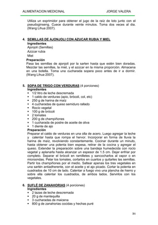 ALIMENTACION MEDICINAL JORGE VALERA
304
Utiliza un exprimidor para obtener el jugo de la raíz de loto junto con el
pseudoginseng. Cuece durante veinte minutos. Toma dos veces al dia.
(Wang Lihua 2007).
4. SEMILLAS DE AJONJOLI CON AZUCAR RUBIA Y MIEL
Ingredientes
Ajonjolí (Semillas)
Azúcar rubia
Miel
Preparación
Pasa las semillas de ajonjolí por la sarten hasta que estén bien doradas.
Mezclar las semillas, la miel, y el azúcar en la misma proporción. Almacena
en una botella. Toma una cucharada sopera poco antes de ir a dormir.
(Wang Lihua 2007).
5. SOPA DE TRIGO CON VERDURAS (4 porciones)
Ingredientes
1/2 litro de leche descremada
1 caldo de verduras (apio, brócoli, col, etc)
250 g de harina de maíz
4 cucharadas de queso semiduro rallado
Rocío vegetal
100 g de brócoli
2 tomates
200 g de champiñones
1 cucharada de postre de aceite de oliva
1 diente de ajo
Preparación
Preparar el caldo de verduras en una olla de acero. Luego agregar la leche
y calentar hasta que rompa el hervor. Incorporar en forma de lluvia la
harina de maíz, revolviendo constantemente. Cocinar durante un minuto,
hasta obtener una polenta bien espesa, retirar de la cocina y agregar el
queso. Extender la preparación sobre una bandeja humedecida con rocío
vegetal y aplanarla hasta alcanzar un espesor de 1.5 cm. Dejar enfriar por
completo. Separar el brócoli en ramilletes y sancocharlos al vapor o en
microondas. Pelar los tomates, cortarlos en cuartos y quitarles las semillas.
Partir los champiñones por el medio. Saltear apenas los tres vegetales en
una sartén antiadherente, con el aceite y el ajo picado. Cortar la polenta en
cuadrados de 10 cm de lado. Calentar a fuego vivo una plancha de hierro y
sobre ella calentar los cuadrados, de ambos lados. Servirlos con los
vegetales.
6. SUFLÉ DE ZANAHORIAS (4 porciones)
Ingredientes
2 tazas de leche descremada
20 g de mantequilla
3 cucharadas de maicena
800 g de zanahorias cocidas y hechas puré
 