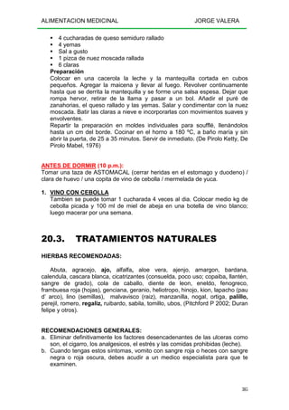 ALIMENTACION MEDICINAL JORGE VALERA
305
4 cucharadas de queso semiduro rallado
4 yemas
Sal a gusto
1 pizca de nuez moscada rallada
6 claras
Preparación
Colocar en una cacerola la leche y la mantequilla cortada en cubos
pequeños. Agregar la maicena y llevar al fuego. Revolver continuamente
hasta que se derrita la mantequilla y se forme una salsa espesa. Dejar que
rompa hervor, retirar de la llama y pasar a un bol. Añadir el puré de
zanahorias, el queso rallado y las yemas. Salar y condimentar con la nuez
moscada. Batir las claras a nieve e incorporarlas con movimientos suaves y
envolventes.
Repartir la preparación en moldes individuales para soufflé, llenándolos
hasta un cm del borde. Cocinar en el horno a 180 ºC, a baño maría y sin
abrir la puerta, de 25 a 35 minutos. Servir de inmediato. (De Pirolo Ketty, De
Pirolo Mabel, 1976)
ANTES DE DORMIR (10 p.m.):
Tomar una taza de ASTOMACAL (cerrar heridas en el estomago y duodeno) /
clara de huevo / una copita de vino de cebolla / mermelada de yuca.
1. VINO CON CEBOLLA
Tambien se puede tomar 1 cucharada 4 veces al dia. Colocar medio kg de
cebolla picada y 100 ml de miel de abeja en una botella de vino blanco;
luego macerar por una semana.
20.3. TRATAMIENTOS NATURALES
HIERBAS RECOMENDADAS:
Abuta, agracejo, ajo, alfalfa, aloe vera, ajenjo, amargon, bardana,
calendula, cascara blanca, cicatrizantes (consuelda, poco uso; copaiba, llantén,
sangre de grado), cola de caballo, diente de leon, eneldo, fenogreco,
frambuesa roja (hojas), genciana, geranio, heliotropo, hinojo, kion, lapacho (pau
d’ arco), lino (semillas), malvavisco (raiz), manzanilla, nogal, ortiga, palillo,
perejil, romero, regaliz, ruibardo, sabila, tomillo, ubos, (Pitchford P 2002; Duran
felipe y otros).
RECOMENDACIONES GENERALES:
a. Eliminar definitivamente los factores desencadenantes de las ulceras como
son, el cigarro, los analgesicos, el estrés y las comidas prohibidas (leche).
b. Cuando tengas estos síntomas, vomito con sangre roja o heces con sangre
negra o roja oscura, debes acudir a un medico especialista para que te
examinen.
 