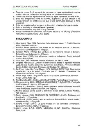 ALIMENTACION MEDICINAL JORGE VALERA
306
c. Trata de comer 5 – 6 veces al dia para que no haya producción de mucha
acidez; hay que comer de a pocos y evitar las comidas abundantes.
d. Tomar dos litros de agua diaria u 8 vasos de agua, repartidos durante el dia.
e. Evita los analgesicos como la aspirina, ibuprofeno, ya que afectan a la
ulcera; tambien los antibioticos ya que el uso continuado destruye la flora
intestinal.
f. Evita las emociones fuertes como la depresion, el estrés, la ira y el miedo.
g. Evita el alcohol y el tabaco (fumar cigarros).
h. Evitar los alimentos muy frios o muy calientes.
i. Evitar o controlar los alimentos con mucha azucar o sal (Murray y Pizzorno
1997; Nostica 2009; Wang Lihua 2007).
BIBLIOGRAFIA
1. Albertinazzi, Elba; 2004, Remedios Naturales para todos. 1º Edición Buenos
Aires: Sandler Publicidad.
2. Balbach Alfons (1988-1): Las frutas en la medicina natural. ¡ª Edicion.
Editorial La verdad presente. 482 pags.
3. Balbach Alfons (1988-2): Las verduras en la medicina natural. ¡ª Edicion.
Editorial La verdad presente. 425 pags.
4. Carper Jean (2008): Los alimentos: medicina milagrosa. Grupo editorial
norma. 583 paginas.
5. Cruz Abel (2001): Gastritis y colitis. Publicado por SELECTOR
6. Delgado Abel (1999): Curas de la cocina latina: desde el aguacate hasta la
yuca, la guía máxima del poder curativo de la nutrición. Prevention Health
Books. Edition: illustrated. Publicado por Rodale, 184 páginas.
7. De Pirolo Ketty, De Pirolo Mabel, 1976. COCINA DIETÉTICA: Regímenes
agradables para la salud. Publicado por El Ateneo. Procedente de
Universidad de Texas. 295 páginas.
8. Duran felipe y otros : El guardian de la salud natural y alternativa. Editorial
Grupo Latino; 1283 pgs.´
9. Fiori Brunella, 2004. ENSALADAS SABROSAS. Publicado por Imaginador
10.McLntyre Anne, 2005. BEBIDAS SALUDABLES Y CURATIVAS. Publicado
por Ediciones B - México. 158 páginas.
11.Murray M. y Pizzorno J. (1997): Enciclopedia of natural medicine. Editorial
Tree River press. Segunda edicion. 946 paginas.
12.Nostica (2009): Como cuidar tu salud con dietas sanas. Editorial Nostica,
126 paginas.
13.Pardo Ángela, 2005. DESCUBRA EL PODER DE LA MIEL. Publicado por
Imaginador. 122 páginas.
14.Pitchford P (2002): Healing with whole foods. Editorial North atlantic books,
tercera edicion, 753 paginas.
15.Selene Yeager (2001): La guia medica de los remedios alimenticios.
Editorial Prevention. USA, 740 paginas
16.Wang Lihua, L.A.C. (2007): MEDICINA CHINA CASERA. Ediciones
Robinbook.
 